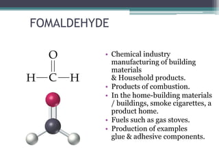 FOMALDEHYDE
• Chemical industry
manufacturing of building
materials
& Household products.
• Products of combustion.
• In the home-building materials
/ buildings, smoke cigarettes, a
product home.
• Fuels such as gas stoves.
• Production of examples
glue & adhesive components.
 
