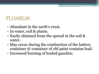 PLUMBUM
• Abundant in the earth's crust.
• In water, soil & plants.
• Easily obtained from the spread in the soil &
water.
• May occur during the combustion of the battery
container @ container of old paint contains lead.
• Increased burning of leaded gasoline.
 
