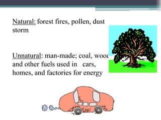 Natural: forest fires, pollen, dust
storm
Unnatural: man-made; coal, wood
and other fuels used in cars,
homes, and factories for energy
 