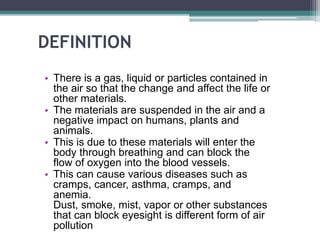 DEFINITION
• There is a gas, liquid or particles contained in
the air so that the change and affect the life or
other materials.
• The materials are suspended in the air and a
negative impact on humans, plants and
animals.
• This is due to these materials will enter the
body through breathing and can block the
flow of oxygen into the blood vessels.
• This can cause various diseases such as
cramps, cancer, asthma, cramps, and
anemia.
Dust, smoke, mist, vapor or other substances
that can block eyesight is different form of air
pollution
 