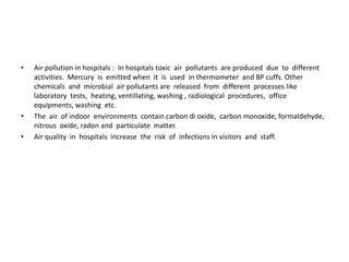 • Air pollution in hospitals : In hospitals toxic air pollutants are produced due to different
activities. Mercury is emitted when it is used in thermometer and BP cuffs. Other
chemicals and microbial air pollutants are released from different processes like
laboratory tests, heating, ventillating, washing , radiological procedures, office
equipments, washing etc.
• The air of indoor environments contain carbon di oxide, carbon monoxide, formaldehyde,
nitrous oxide, radon and particulate matter.
• Air quality in hospitals increase the risk of infections in visitors and staff.
 
