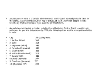 • Air pollution in India is a serious environmental issue. Out of 30 most polluted cities in
the World, 21 were in India in 2019. As per a study, at least 140 million people in India
breathe air that is 10 times or more over the WHO safe limit.
• Air pollution monitoring in India : In India, Central Pollution Control Board monitors air
pollution. As per the information by CPCB, the following cities are the most polluted cities
in India :
• City Air Quality Index
• 1) Katihar (Bihar) 360
• 2) Delhi 354
• 3) begusarai (Bihar) 339
• 4) Faridabad (Haryana) 335
• 5) Siwan (Bihar) 331
• 6) Noida (Uttar Pradesh) 328
• 7) Gwalior(MP) 312
• 8)Katihal (Haryana) 307
• 9) Gurufram (Haryana) 305
• 10) Ghaziabad (UP) 304
 