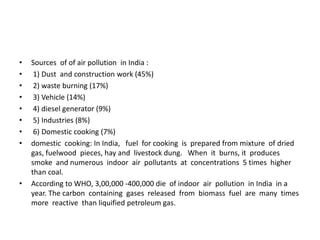 • Sources of of air pollution in India :
• 1) Dust and construction work (45%)
• 2) waste burning (17%)
• 3) Vehicle (14%)
• 4) diesel generator (9%)
• 5) Industries (8%)
• 6) Domestic cooking (7%)
• domestic cooking: In India, fuel for cooking is prepared from mixture of dried
gas, fuelwood pieces, hay and livestock dung. When it burns, it produces
smoke and numerous indoor air pollutants at concentrations 5 times higher
than coal.
• According to WHO, 3,00,000 -400,000 die of indoor air pollution in India in a
year. The carbon containing gases released from biomass fuel are many times
more reactive than liquified petroleum gas.
 