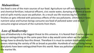 Malnutrition:
Sea food is one of the main sources of our food. Agriculture run-off including pesticide
and chemical fertilizer, industrial effluent, civic waste water, dumping of chemical waste
and oil spills mainly cause sea pollution. As a result sea life receives big hit. It either
finishes or gets infected with poisonous effects of the sea pollutants. Ultimately it loses
nutrient value and human beings consume sea food of polluted water and do not
consume original amount of the nutrients from them.
Loss of biodiversity:
Loss of biodiversity is the biggest threat to this universe. It is feared that if various species
keep on extinguishing on the same pace then a day would come when we the human
beings have to directly face this threat. Therefore it is must to contain biodiversity which
means retaining the variety of life as broad as possible. Hundreds of various living beings
and plants have been extinguished from this world. Now sea pollution is a direct threat to
the marine life.
 
