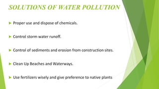 SOLUTIONS OF WATER POLLUTION
 Proper use and dispose of chemicals.
 Control storm water runoff.
 Control of sediments and erosion from construction sites.
 Clean Up Beaches and Waterways.
 Use fertilizers wisely and give preference to native plants
 