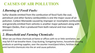 CAUSES OF AIR POLLUTION
1.Burning of Fossil Fuels:
Sulfur dioxide emitted from the combustion of fossil fuels like coal,
petroleum and other factory combustibles is one the major cause of air
pollution. Carbon Monoxide caused by improper or incomplete combustion
and generally emitted from vehicles is another major pollutant along with
Nitrogen Oxides, that is produced from both natural and man made
processes.
2. Household and Farming Chemicals:
When we use these chemicals at home or offices with no or little ventilation, we
may fall ill if we breathe them. Crop dusting, fumigating homes, household cleaning
products or painting supplies, over the counter insect/pest killers, fertilizer dust
emit harmful chemicals into the air and cause pollution.
 