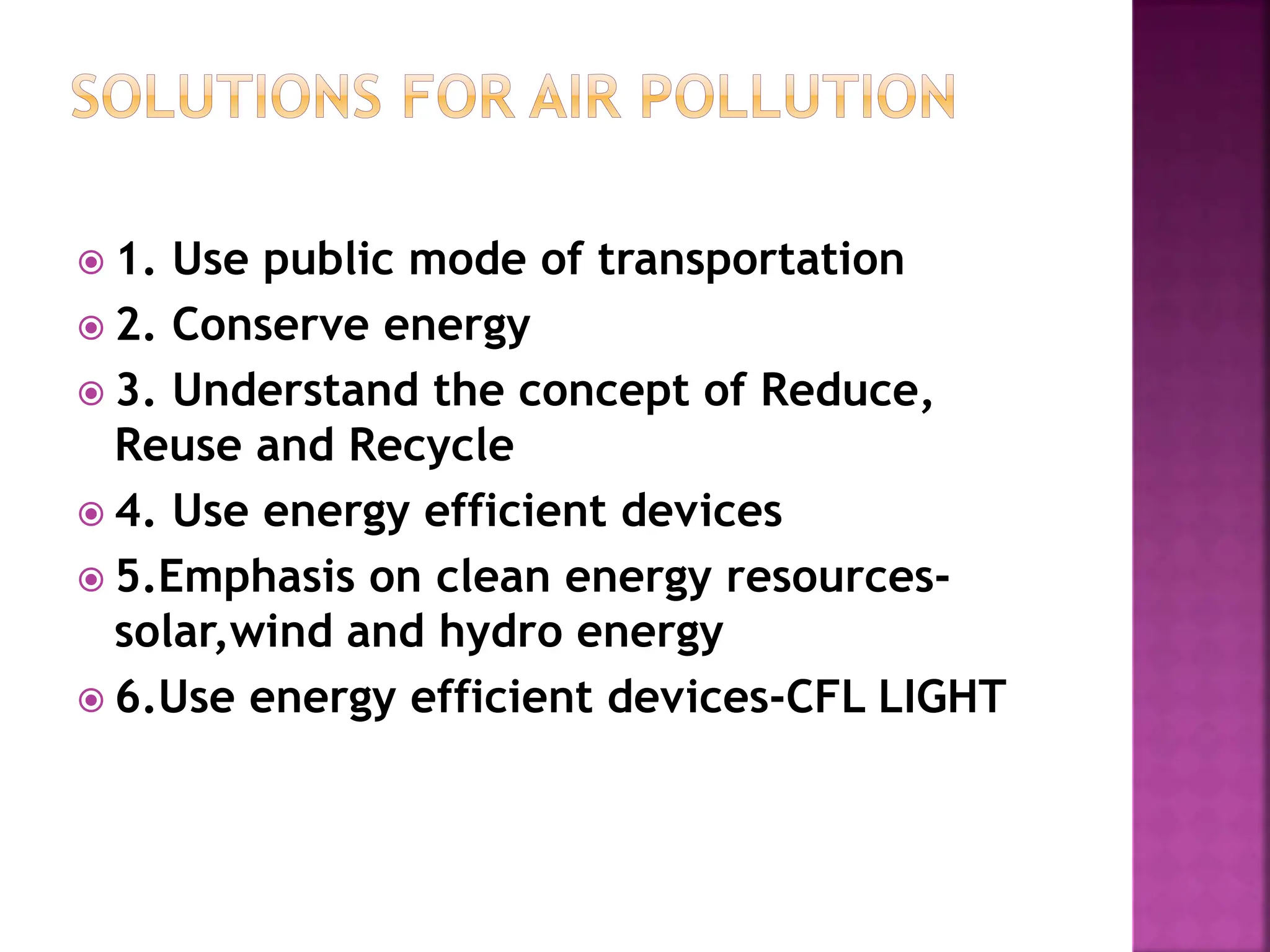  1. Use public mode of transportation
 2. Conserve energy
 3. Understand the concept of Reduce,
Reuse and Recycle
 4. Use energy efficient devices
 5.Emphasis on clean energy resources-
solar,wind and hydro energy
 6.Use energy efficient devices-CFL LIGHT
 