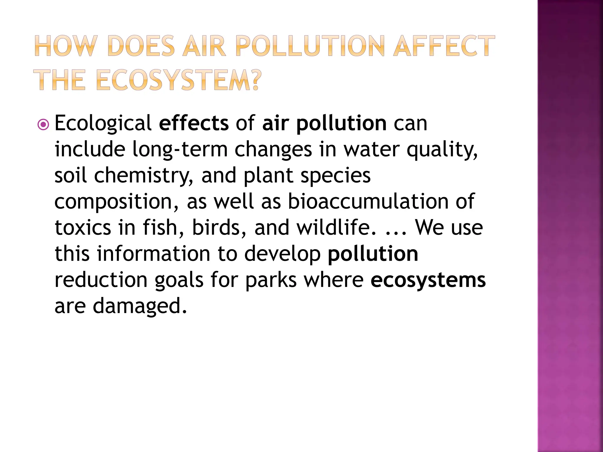  Ecological effects of air pollution can
include long-term changes in water quality,
soil chemistry, and plant species
composition, as well as bioaccumulation of
toxics in fish, birds, and wildlife. ... We use
this information to develop pollution
reduction goals for parks where ecosystems
are damaged.
 