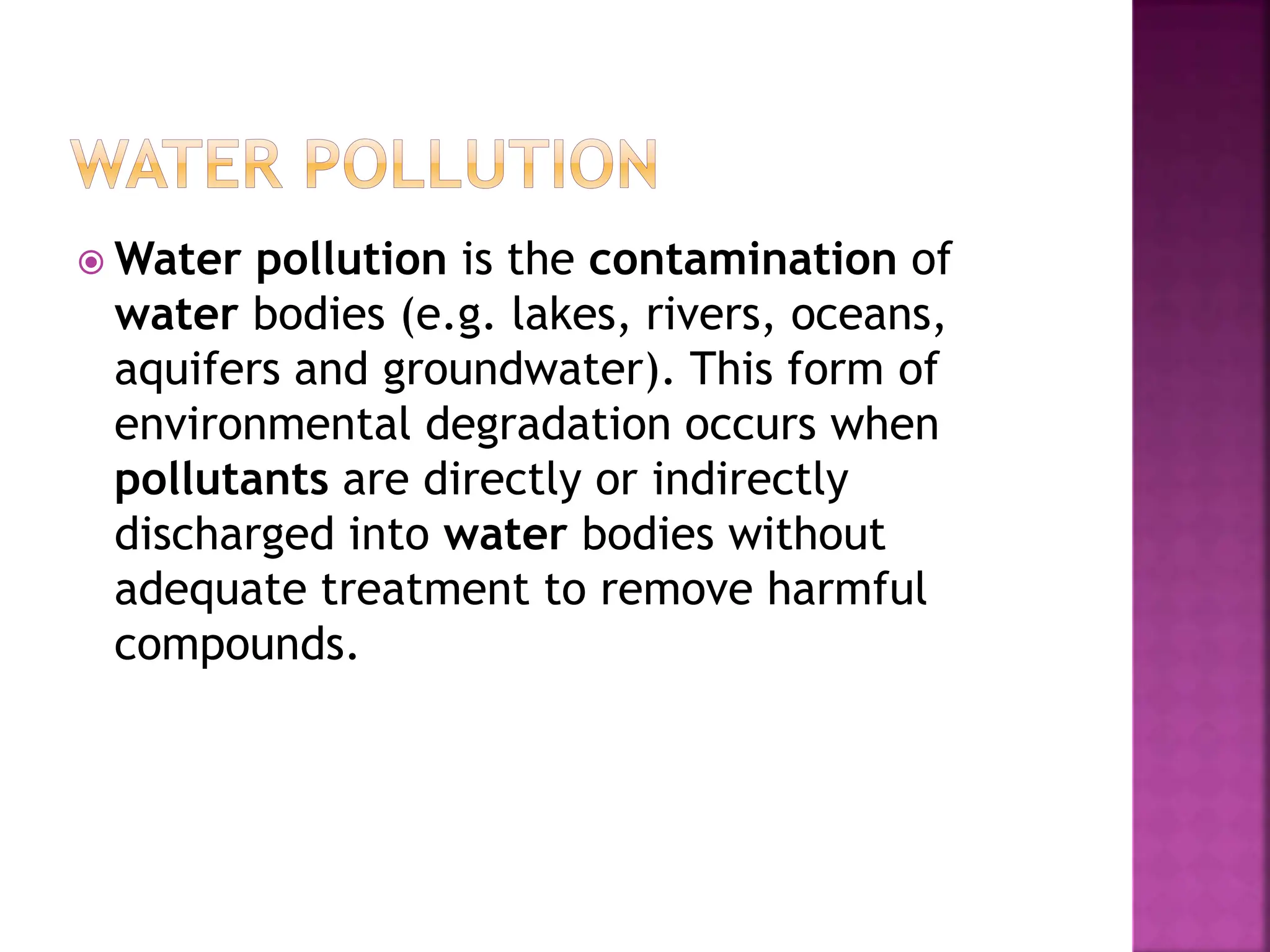  Water pollution is the contamination of
water bodies (e.g. lakes, rivers, oceans,
aquifers and groundwater). This form of
environmental degradation occurs when
pollutants are directly or indirectly
discharged into water bodies without
adequate treatment to remove harmful
compounds.
 