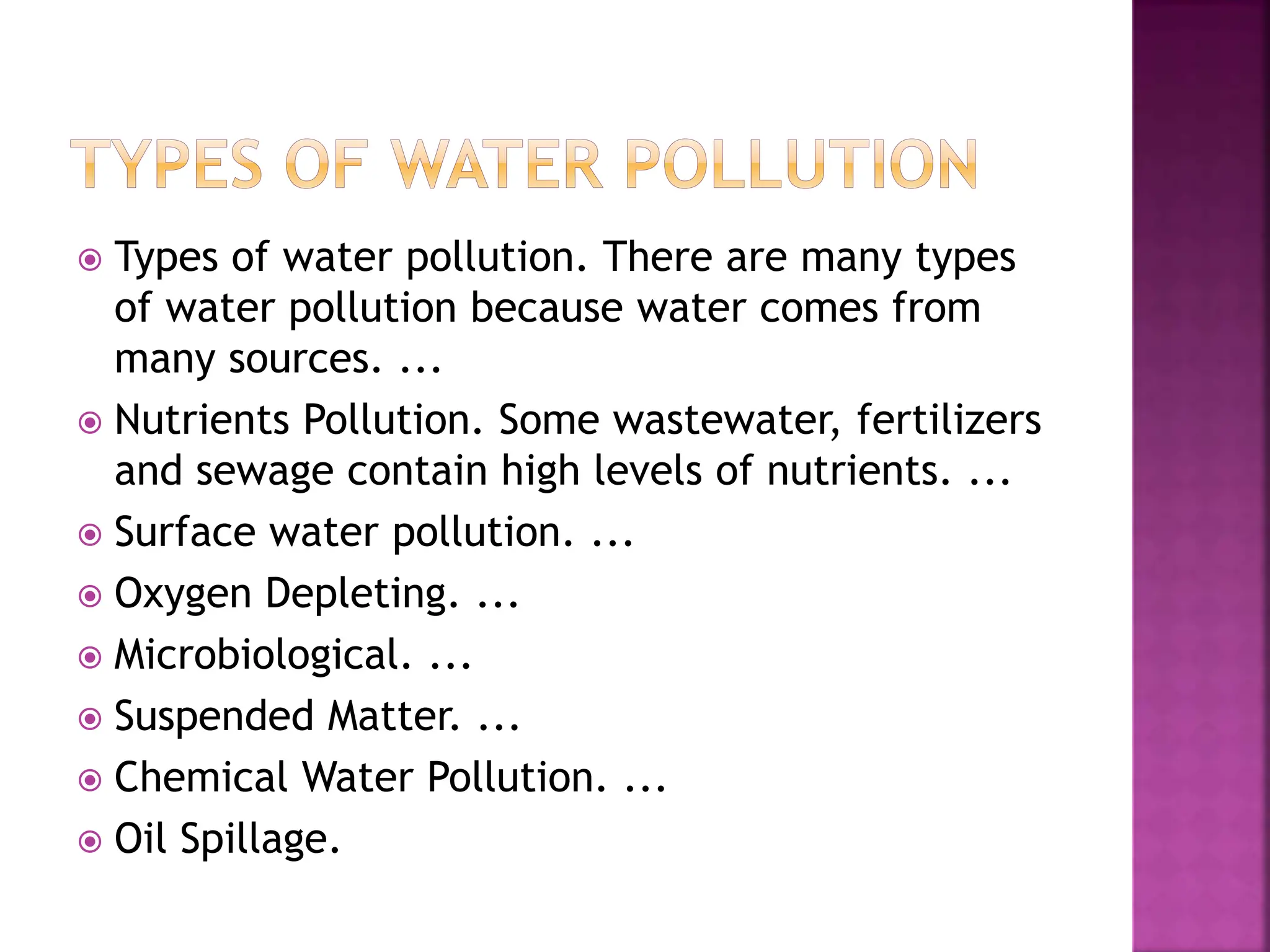  Types of water pollution. There are many types
of water pollution because water comes from
many sources. ...
 Nutrients Pollution. Some wastewater, fertilizers
and sewage contain high levels of nutrients. ...
 Surface water pollution. ...
 Oxygen Depleting. ...
 Microbiological. ...
 Suspended Matter. ...
 Chemical Water Pollution. ...
 Oil Spillage.
 