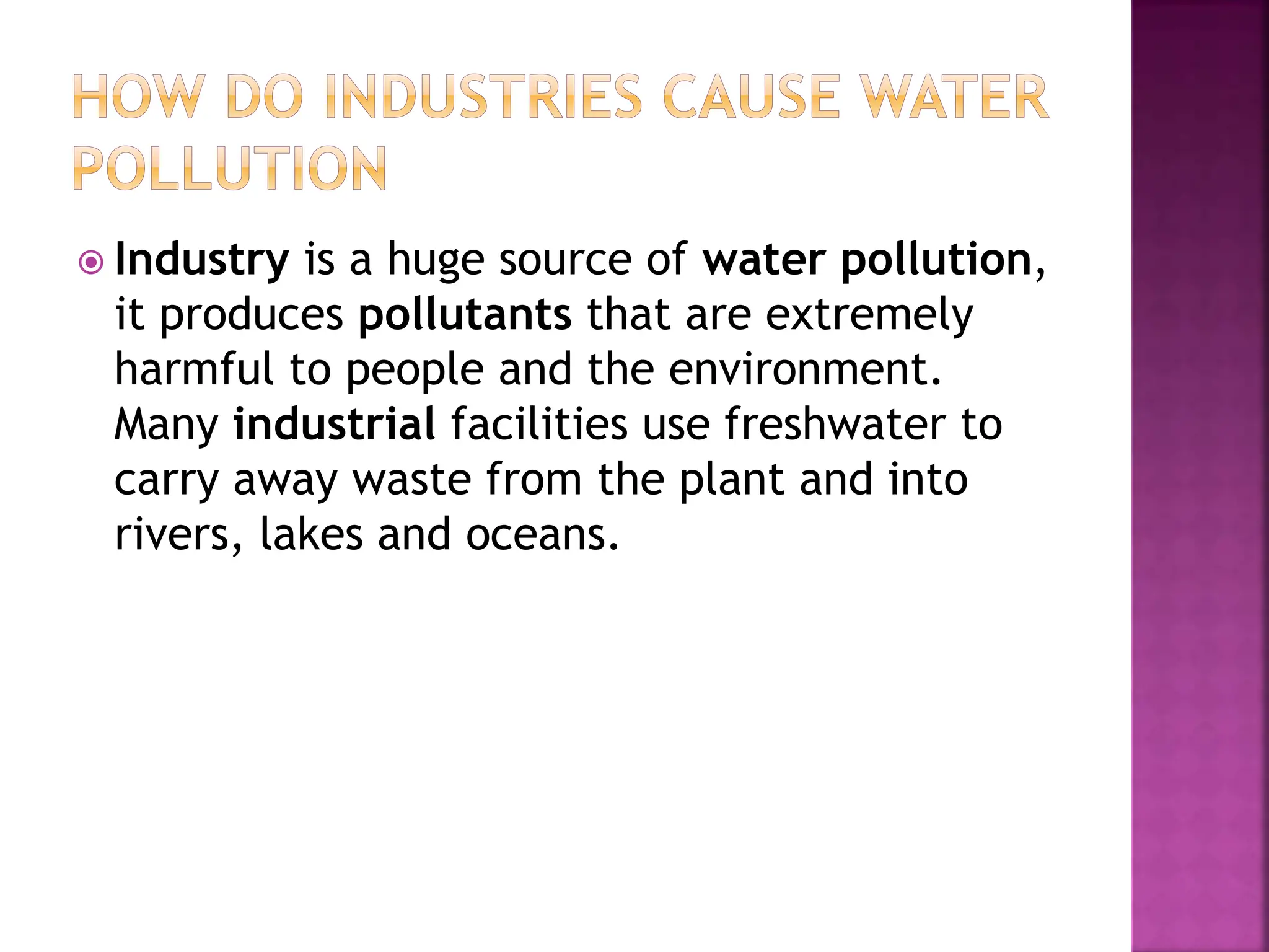  Industry is a huge source of water pollution,
it produces pollutants that are extremely
harmful to people and the environment.
Many industrial facilities use freshwater to
carry away waste from the plant and into
rivers, lakes and oceans.
 