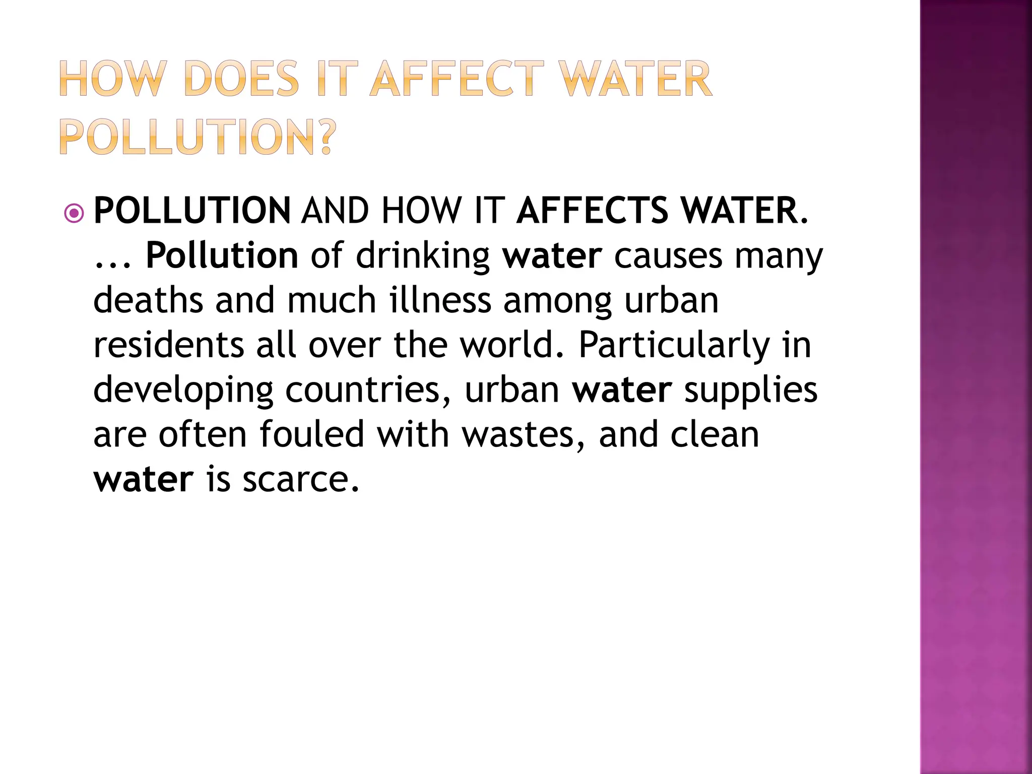  POLLUTION AND HOW IT AFFECTS WATER.
... Pollution of drinking water causes many
deaths and much illness among urban
residents all over the world. Particularly in
developing countries, urban water supplies
are often fouled with wastes, and clean
water is scarce.
 