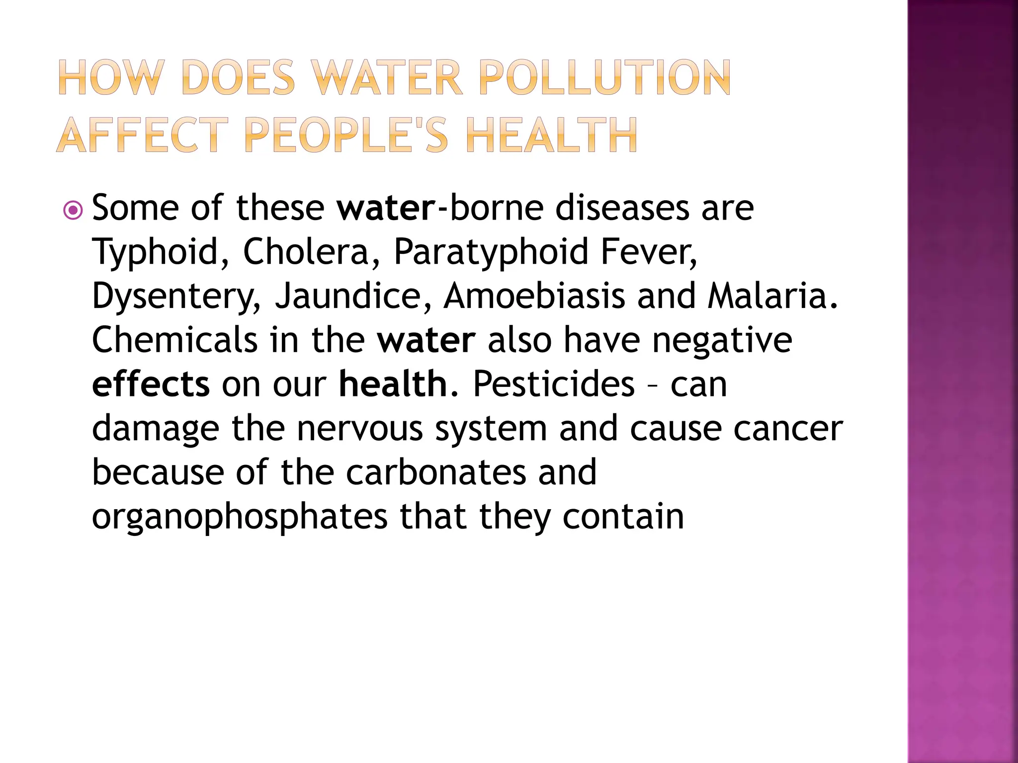  Some of these water-borne diseases are
Typhoid, Cholera, Paratyphoid Fever,
Dysentery, Jaundice, Amoebiasis and Malaria.
Chemicals in the water also have negative
effects on our health. Pesticides – can
damage the nervous system and cause cancer
because of the carbonates and
organophosphates that they contain
 