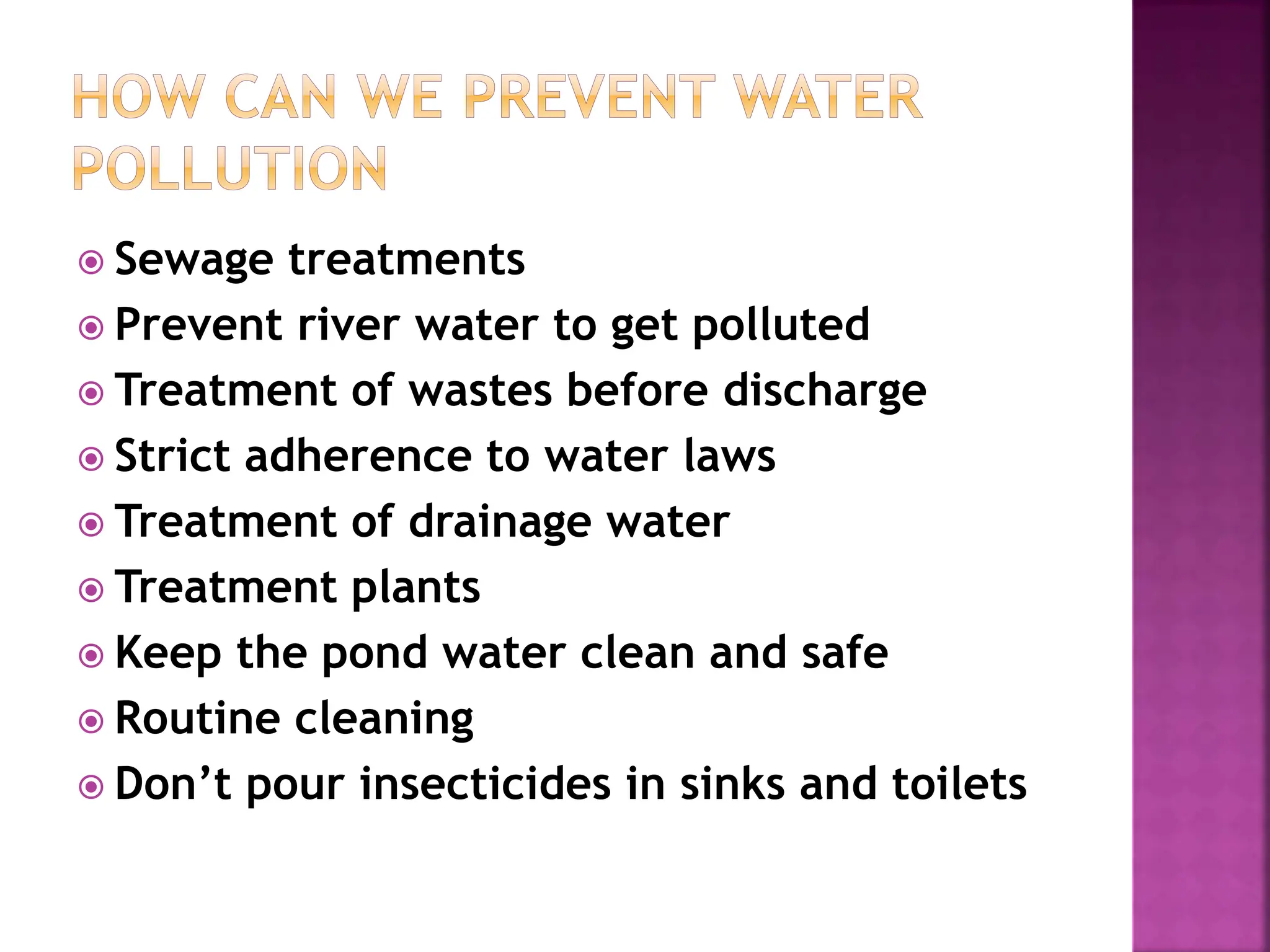  Sewage treatments
 Prevent river water to get polluted
 Treatment of wastes before discharge
 Strict adherence to water laws
 Treatment of drainage water
 Treatment plants
 Keep the pond water clean and safe
 Routine cleaning
 Don’t pour insecticides in sinks and toilets
 