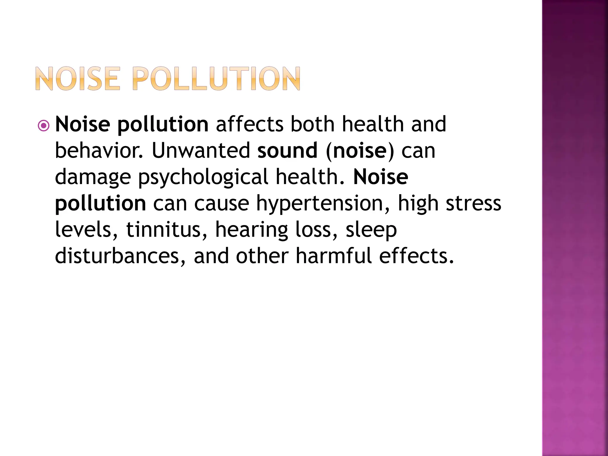  Noise pollution affects both health and
behavior. Unwanted sound (noise) can
damage psychological health. Noise
pollution can cause hypertension, high stress
levels, tinnitus, hearing loss, sleep
disturbances, and other harmful effects.
 