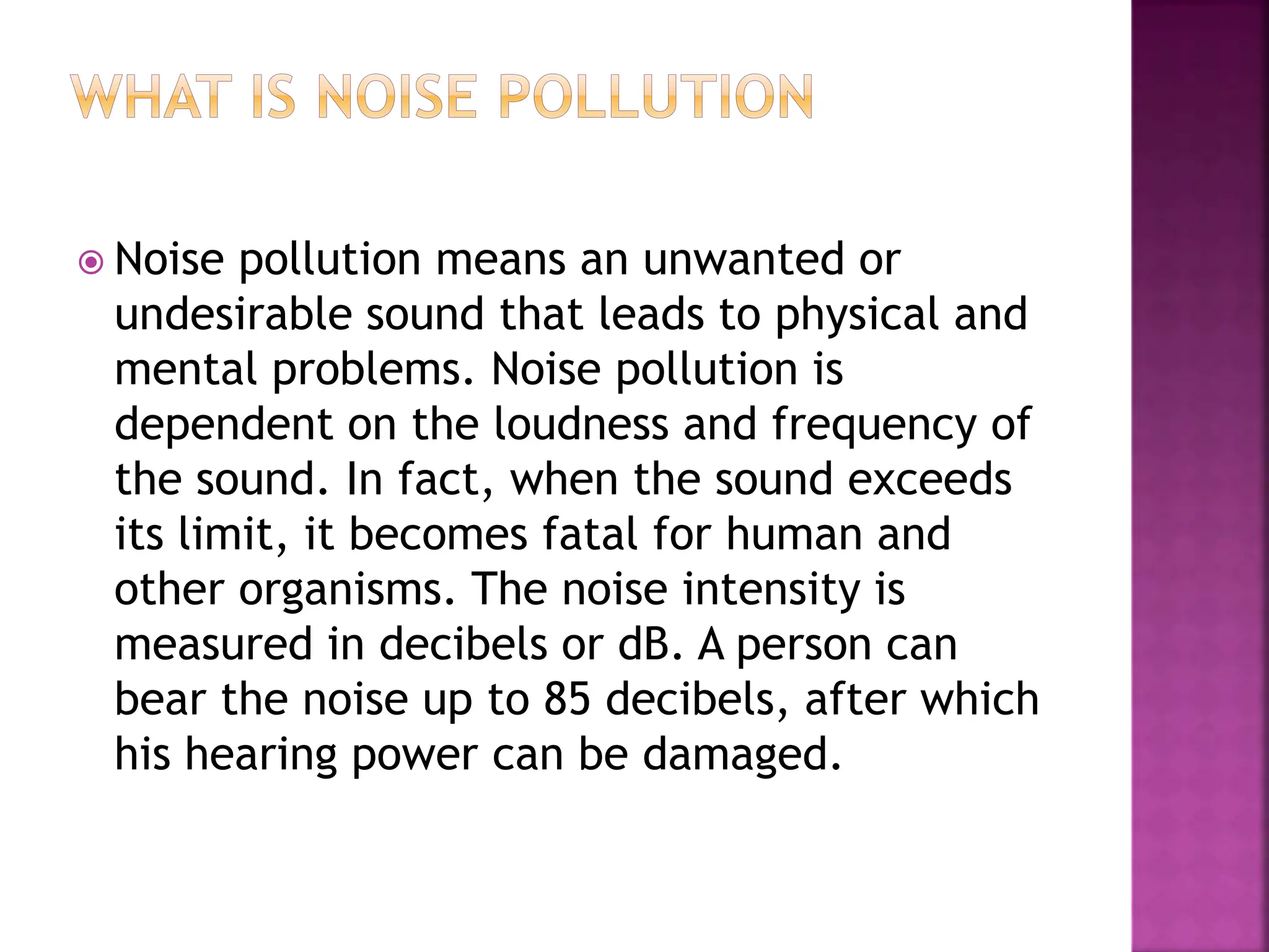  Noise pollution means an unwanted or
undesirable sound that leads to physical and
mental problems. Noise pollution is
dependent on the loudness and frequency of
the sound. In fact, when the sound exceeds
its limit, it becomes fatal for human and
other organisms. The noise intensity is
measured in decibels or dB. A person can
bear the noise up to 85 decibels, after which
his hearing power can be damaged.
 