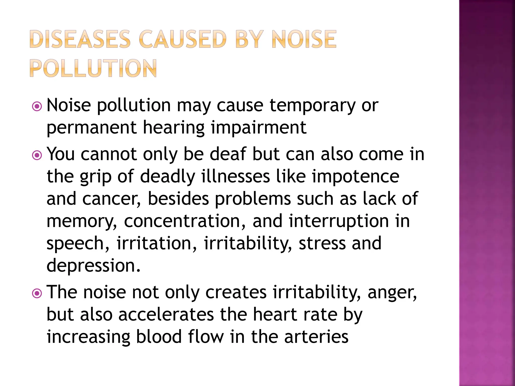  Noise pollution may cause temporary or
permanent hearing impairment
 You cannot only be deaf but can also come in
the grip of deadly illnesses like impotence
and cancer, besides problems such as lack of
memory, concentration, and interruption in
speech, irritation, irritability, stress and
depression.
 The noise not only creates irritability, anger,
but also accelerates the heart rate by
increasing blood flow in the arteries
 