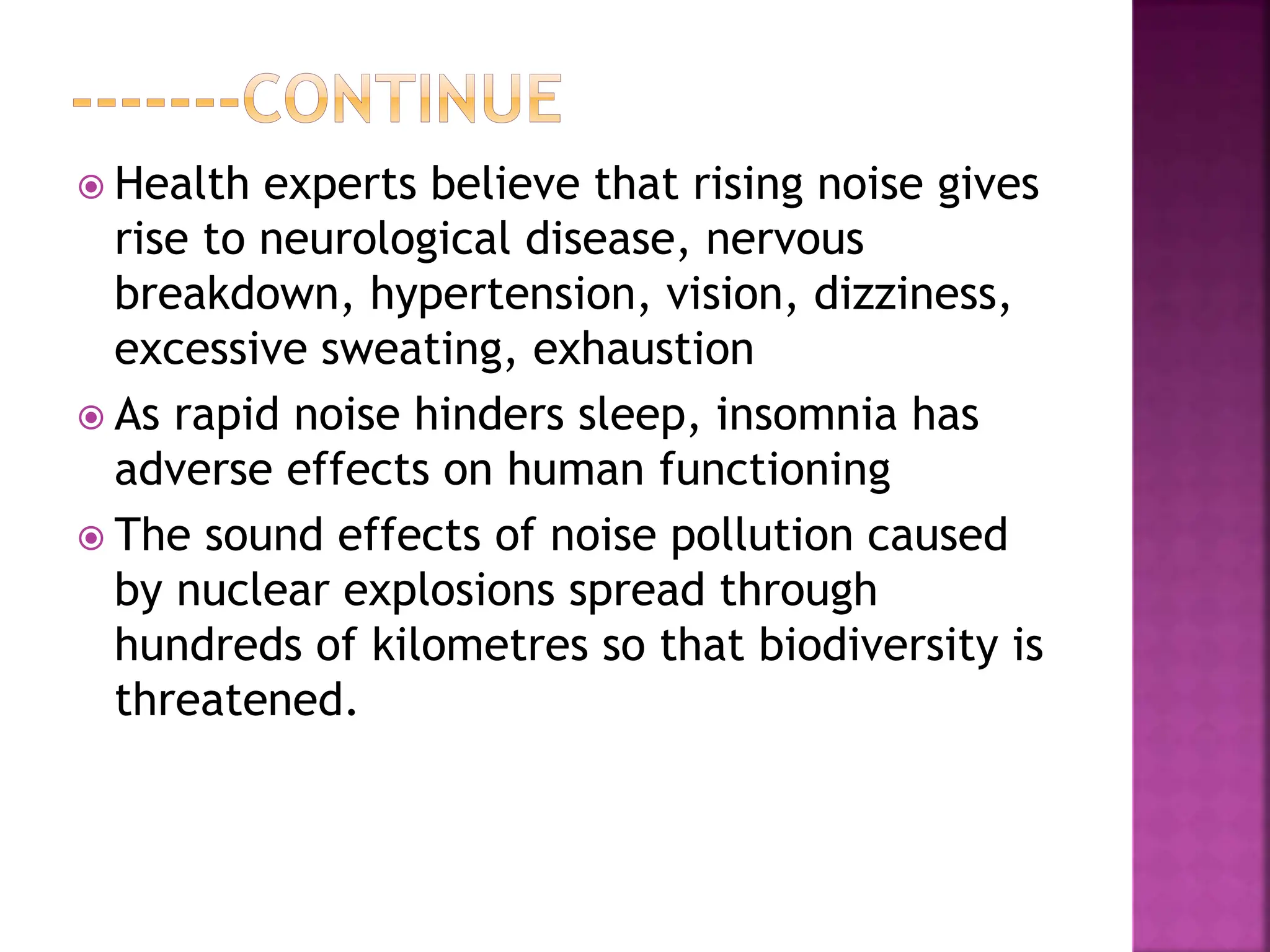  Health experts believe that rising noise gives
rise to neurological disease, nervous
breakdown, hypertension, vision, dizziness,
excessive sweating, exhaustion
 As rapid noise hinders sleep, insomnia has
adverse effects on human functioning
 The sound effects of noise pollution caused
by nuclear explosions spread through
hundreds of kilometres so that biodiversity is
threatened.
 