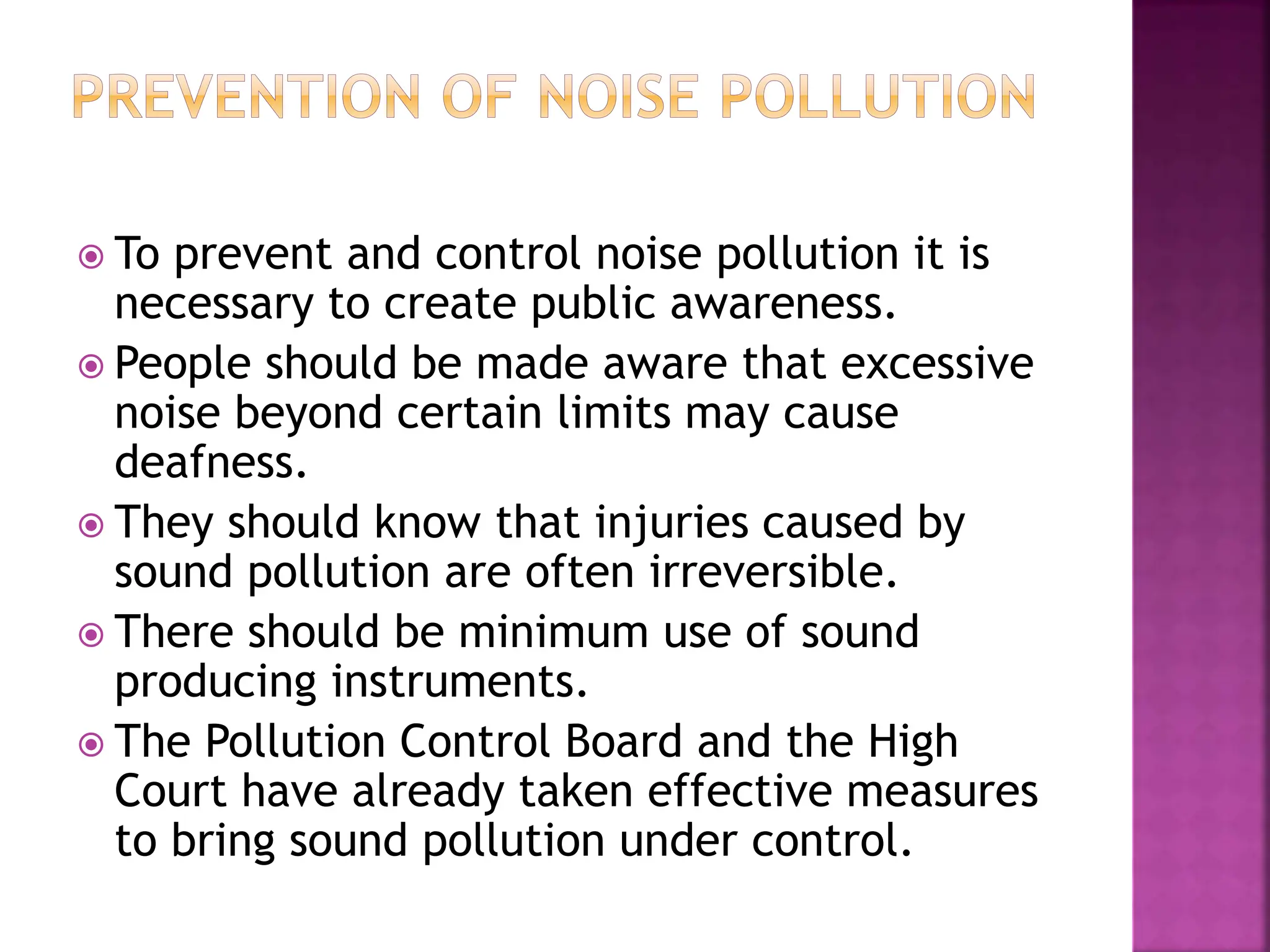  To prevent and control noise pollution it is
necessary to create public awareness.
 People should be made aware that excessive
noise beyond certain limits may cause
deafness.
 They should know that injuries caused by
sound pollution are often irreversible.
 There should be minimum use of sound
producing instruments.
 The Pollution Control Board and the High
Court have already taken effective measures
to bring sound pollution under control.
 
