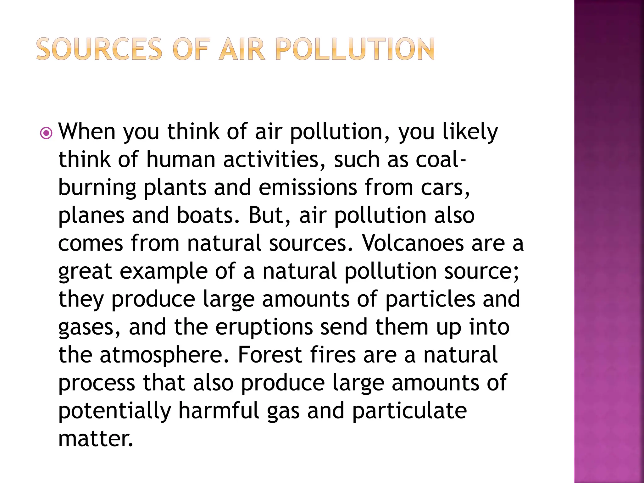  When you think of air pollution, you likely
think of human activities, such as coal-
burning plants and emissions from cars,
planes and boats. But, air pollution also
comes from natural sources. Volcanoes are a
great example of a natural pollution source;
they produce large amounts of particles and
gases, and the eruptions send them up into
the atmosphere. Forest fires are a natural
process that also produce large amounts of
potentially harmful gas and particulate
matter.
 