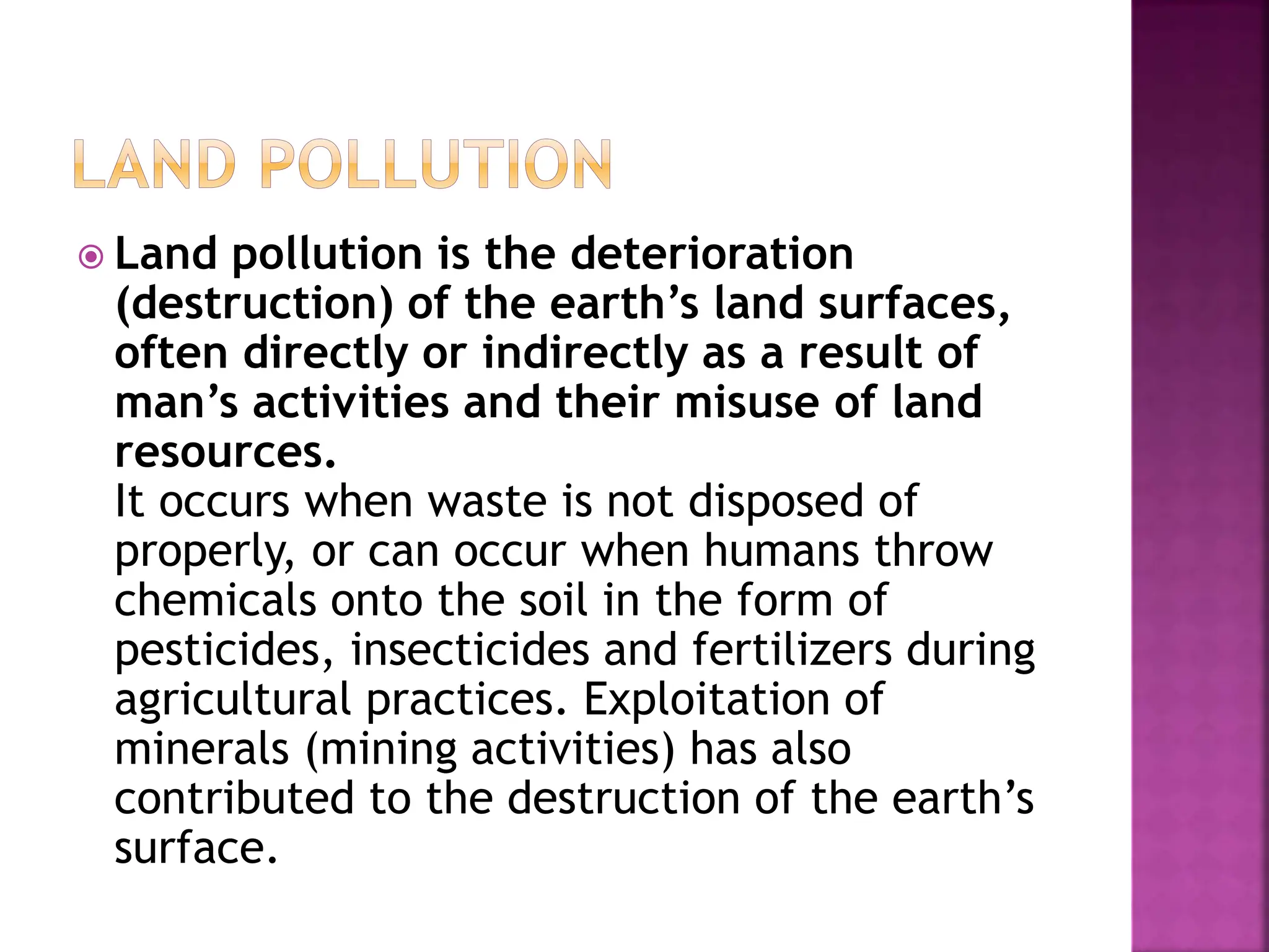  Land pollution is the deterioration
(destruction) of the earth’s land surfaces,
often directly or indirectly as a result of
man’s activities and their misuse of land
resources.
It occurs when waste is not disposed of
properly, or can occur when humans throw
chemicals onto the soil in the form of
pesticides, insecticides and fertilizers during
agricultural practices. Exploitation of
minerals (mining activities) has also
contributed to the destruction of the earth’s
surface.
 