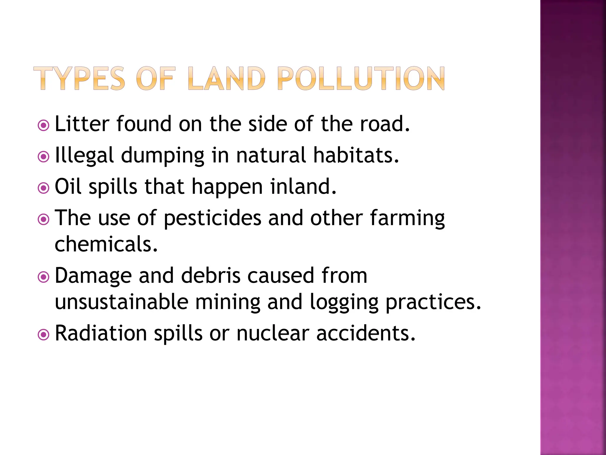  Litter found on the side of the road.
 Illegal dumping in natural habitats.
 Oil spills that happen inland.
 The use of pesticides and other farming
chemicals.
 Damage and debris caused from
unsustainable mining and logging practices.
 Radiation spills or nuclear accidents.
 