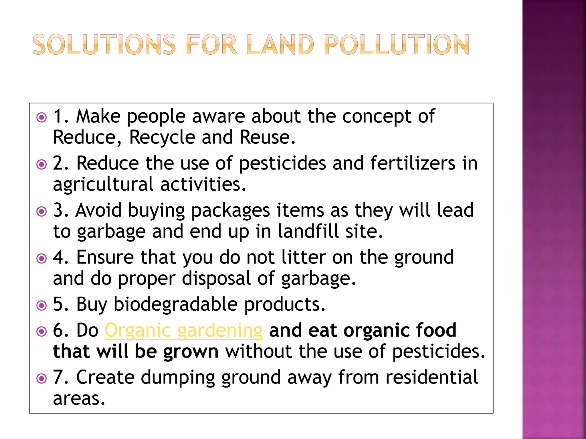  1. Make people aware about the concept of
Reduce, Recycle and Reuse.
 2. Reduce the use of pesticides and fertilizers in
agricultural activities.
 3. Avoid buying packages items as they will lead
to garbage and end up in landfill site.
 4. Ensure that you do not litter on the ground
and do proper disposal of garbage.
 5. Buy biodegradable products.
 6. Do Organic gardening and eat organic food
that will be grown without the use of pesticides.
 7. Create dumping ground away from residential
areas.
 