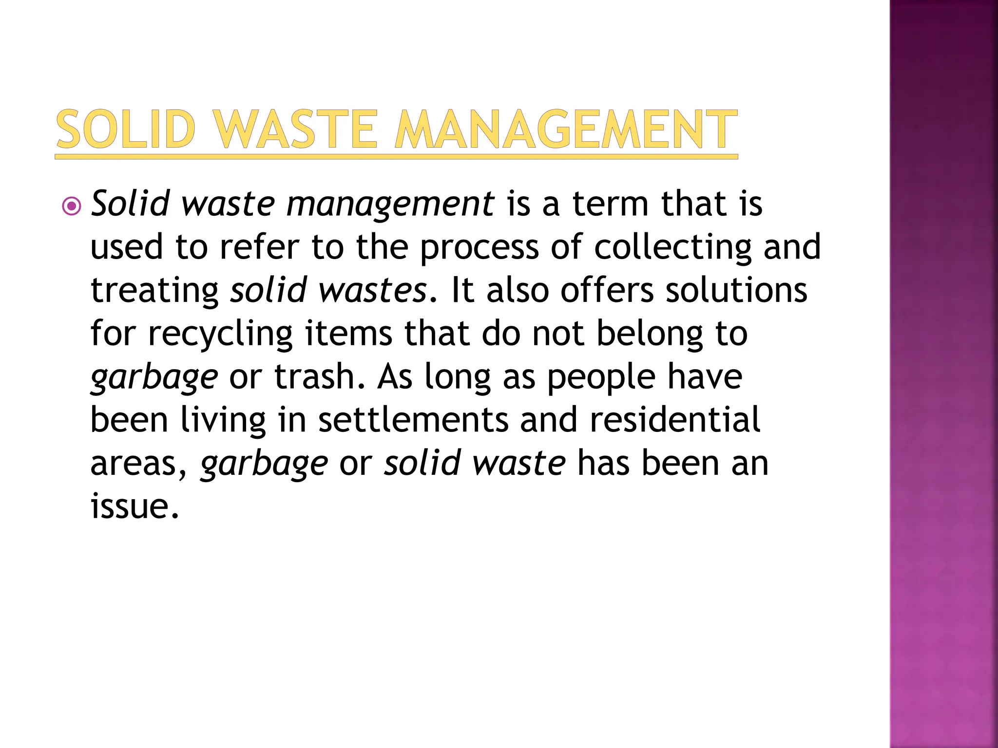  Solid waste management is a term that is
used to refer to the process of collecting and
treating solid wastes. It also offers solutions
for recycling items that do not belong to
garbage or trash. As long as people have
been living in settlements and residential
areas, garbage or solid waste has been an
issue.
 