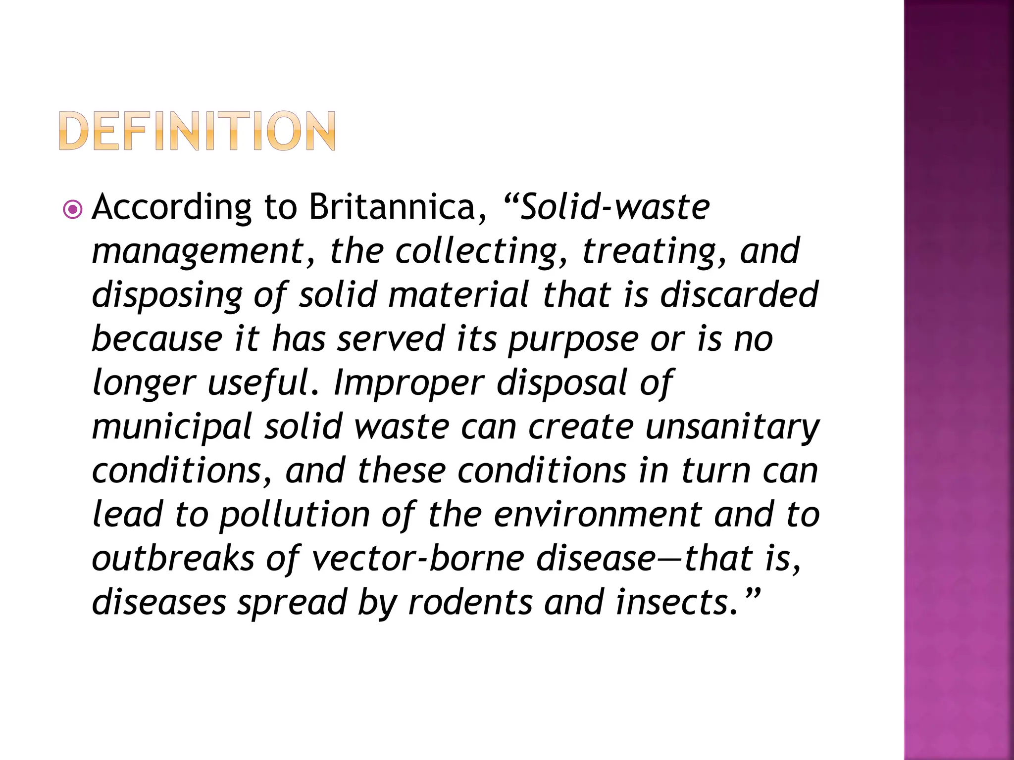  According to Britannica, “Solid-waste
management, the collecting, treating, and
disposing of solid material that is discarded
because it has served its purpose or is no
longer useful. Improper disposal of
municipal solid waste can create unsanitary
conditions, and these conditions in turn can
lead to pollution of the environment and to
outbreaks of vector-borne disease—that is,
diseases spread by rodents and insects.”
 
