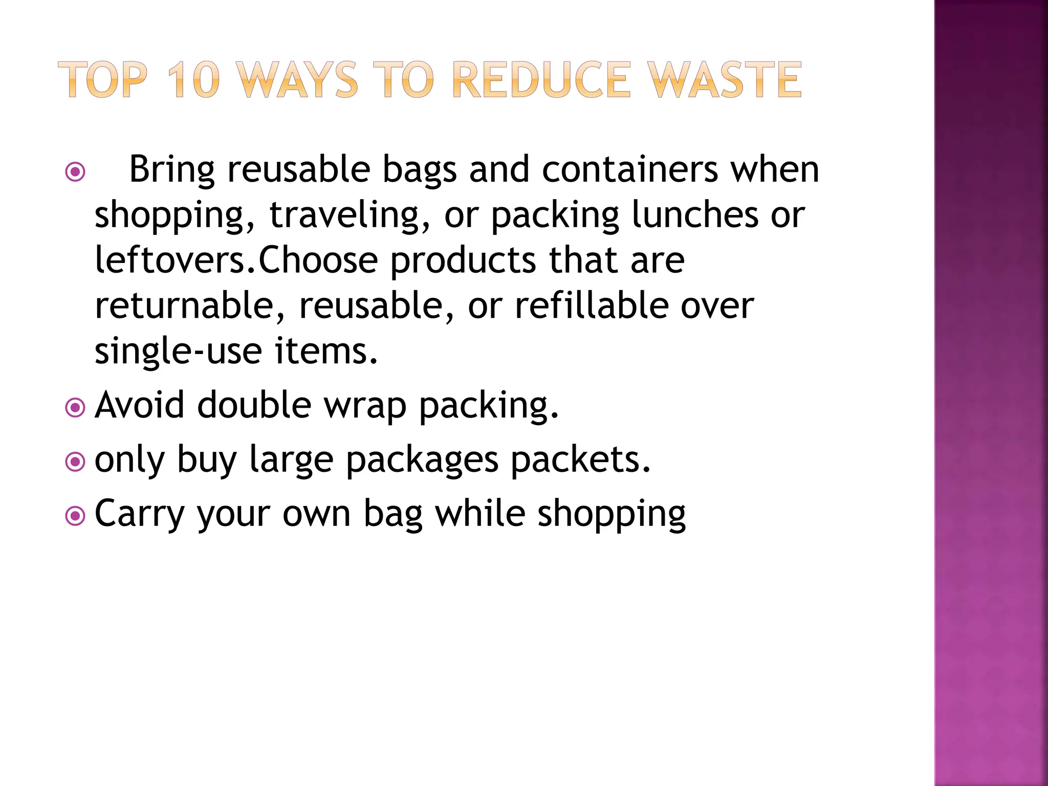  Bring reusable bags and containers when
shopping, traveling, or packing lunches or
leftovers.Choose products that are
returnable, reusable, or refillable over
single-use items.
 Avoid double wrap packing.
 only buy large packages packets.
 Carry your own bag while shopping
 