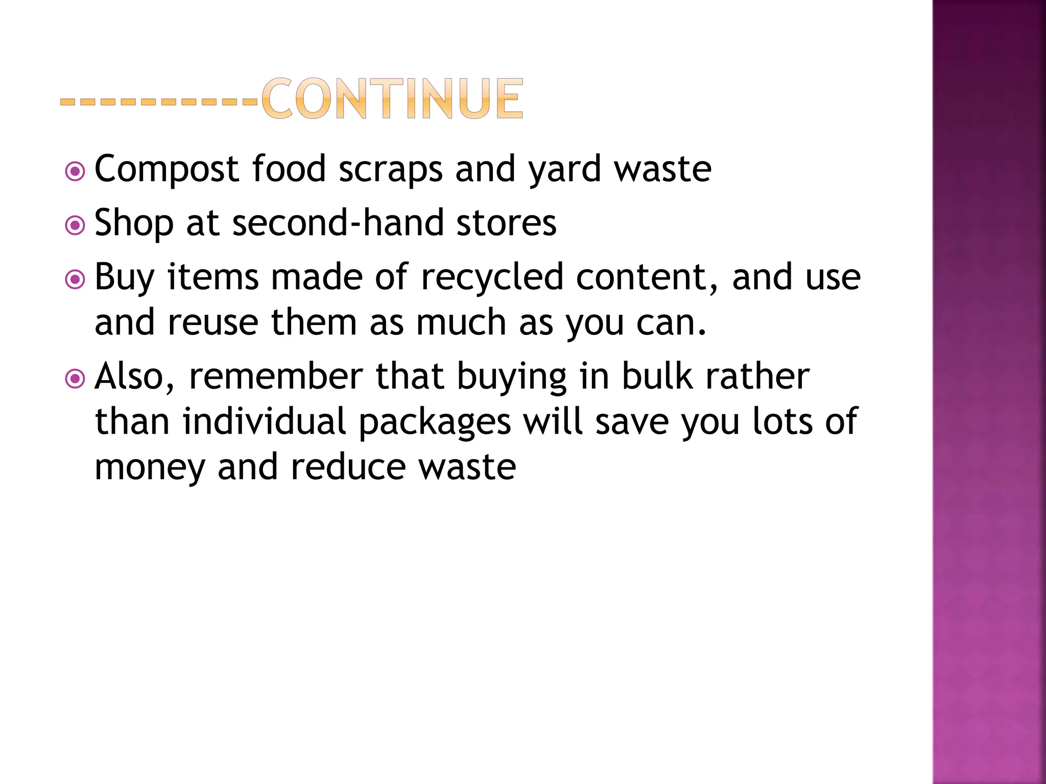  Compost food scraps and yard waste
 Shop at second-hand stores
 Buy items made of recycled content, and use
and reuse them as much as you can.
 Also, remember that buying in bulk rather
than individual packages will save you lots of
money and reduce waste
 