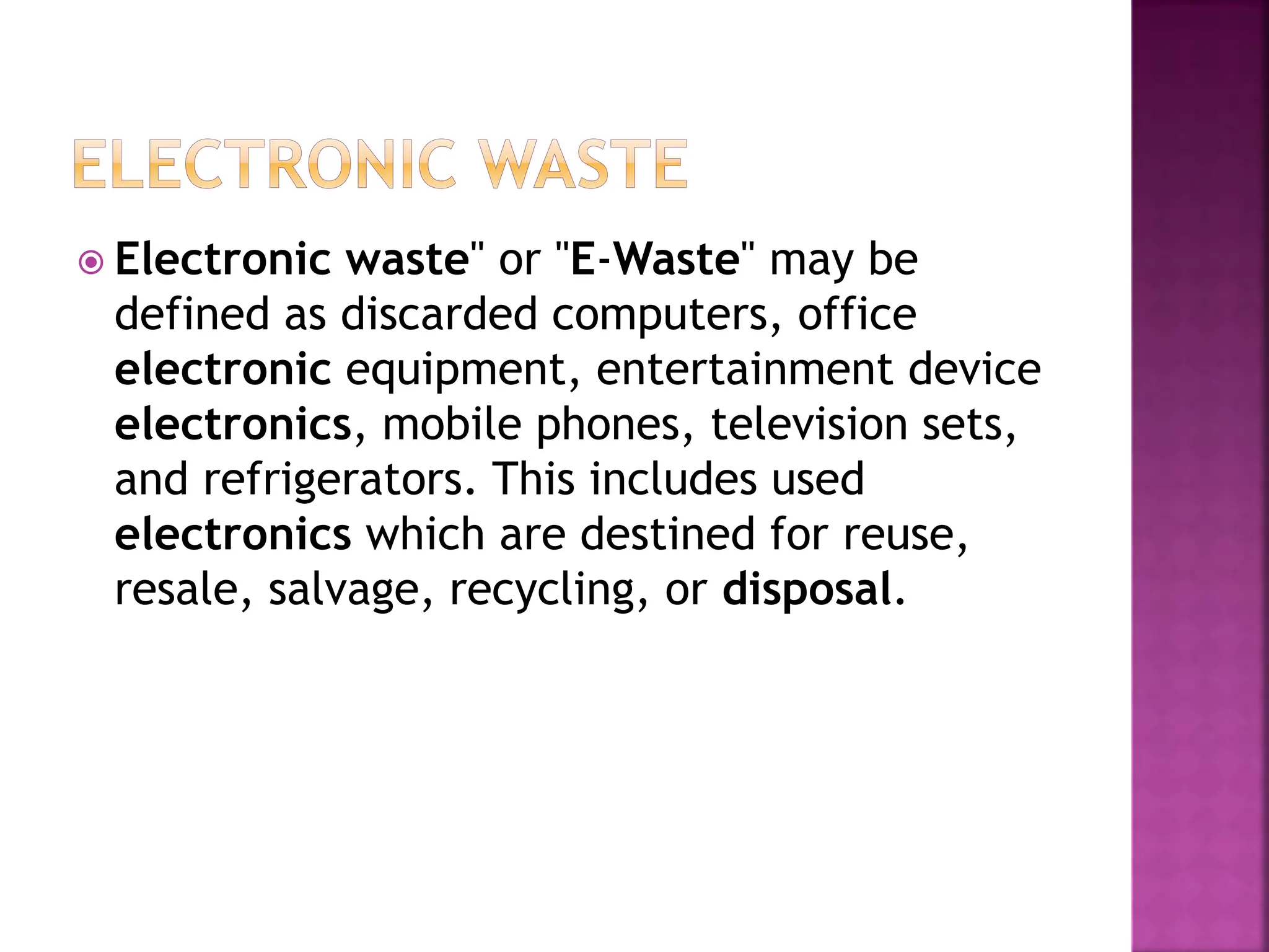  Electronic waste" or "E-Waste" may be
defined as discarded computers, office
electronic equipment, entertainment device
electronics, mobile phones, television sets,
and refrigerators. This includes used
electronics which are destined for reuse,
resale, salvage, recycling, or disposal.
 