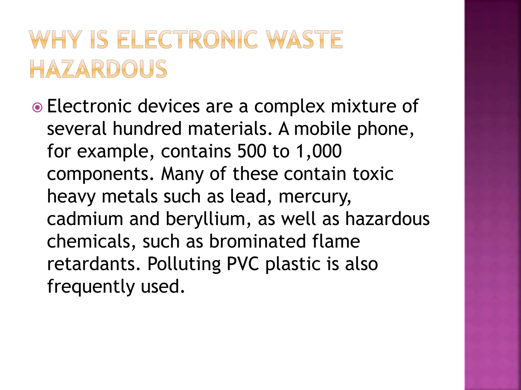  Electronic devices are a complex mixture of
several hundred materials. A mobile phone,
for example, contains 500 to 1,000
components. Many of these contain toxic
heavy metals such as lead, mercury,
cadmium and beryllium, as well as hazardous
chemicals, such as brominated flame
retardants. Polluting PVC plastic is also
frequently used.
 