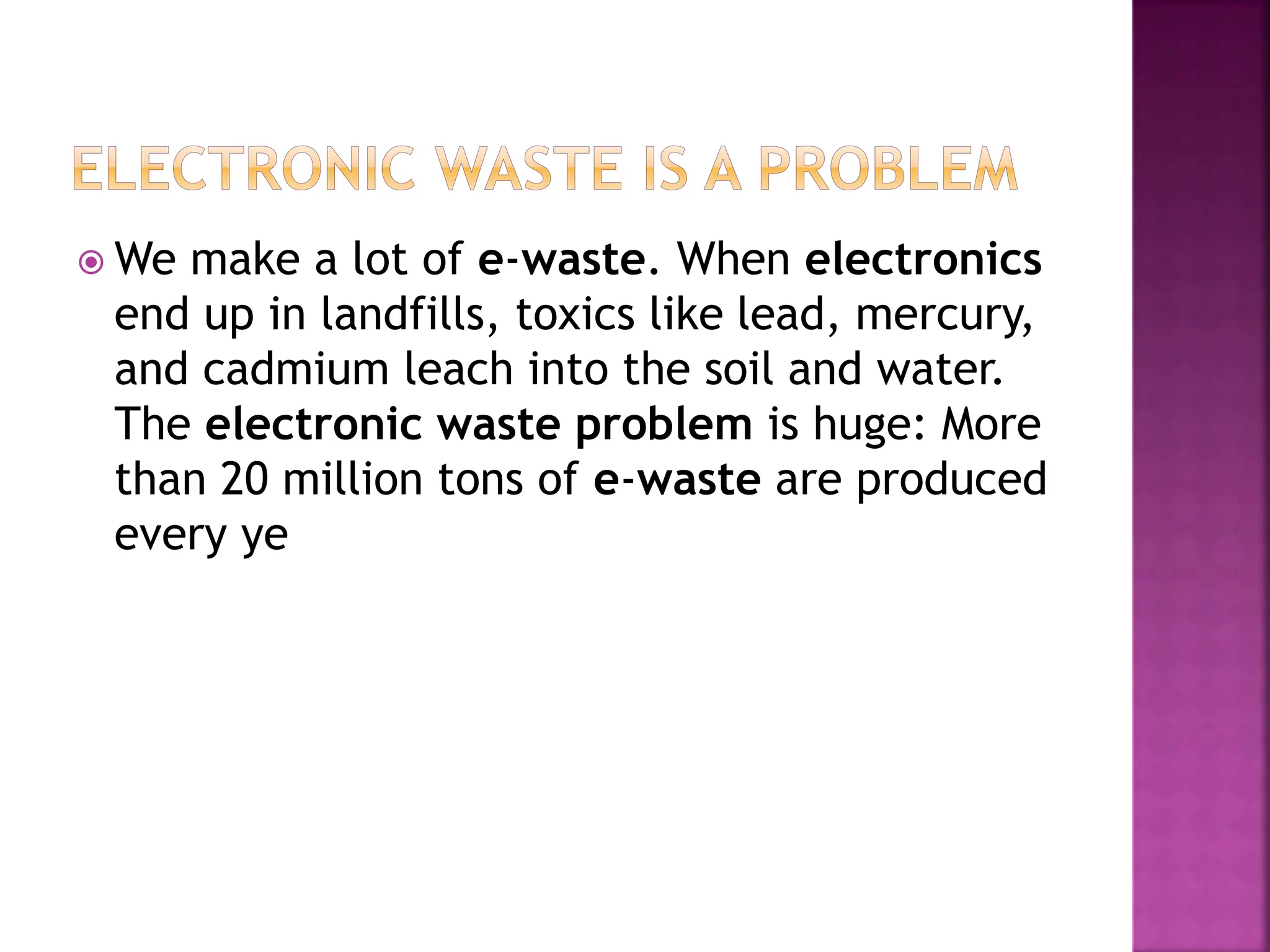  We make a lot of e-waste. When electronics
end up in landfills, toxics like lead, mercury,
and cadmium leach into the soil and water.
The electronic waste problem is huge: More
than 20 million tons of e-waste are produced
every ye
 