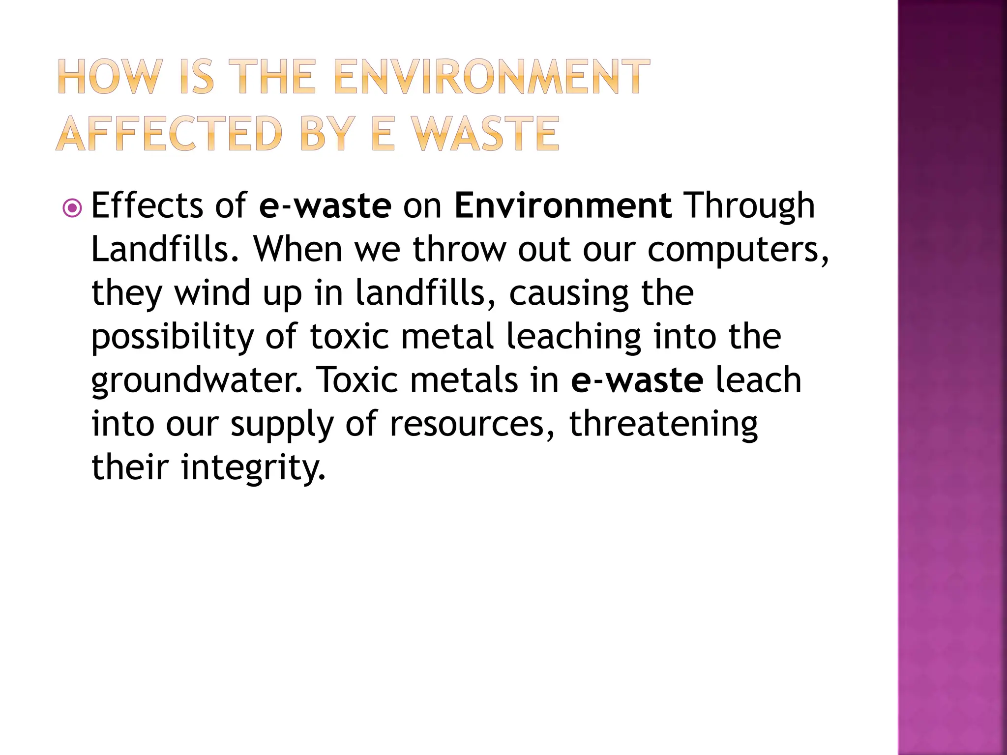  Effects of e-waste on Environment Through
Landfills. When we throw out our computers,
they wind up in landfills, causing the
possibility of toxic metal leaching into the
groundwater. Toxic metals in e-waste leach
into our supply of resources, threatening
their integrity.
 