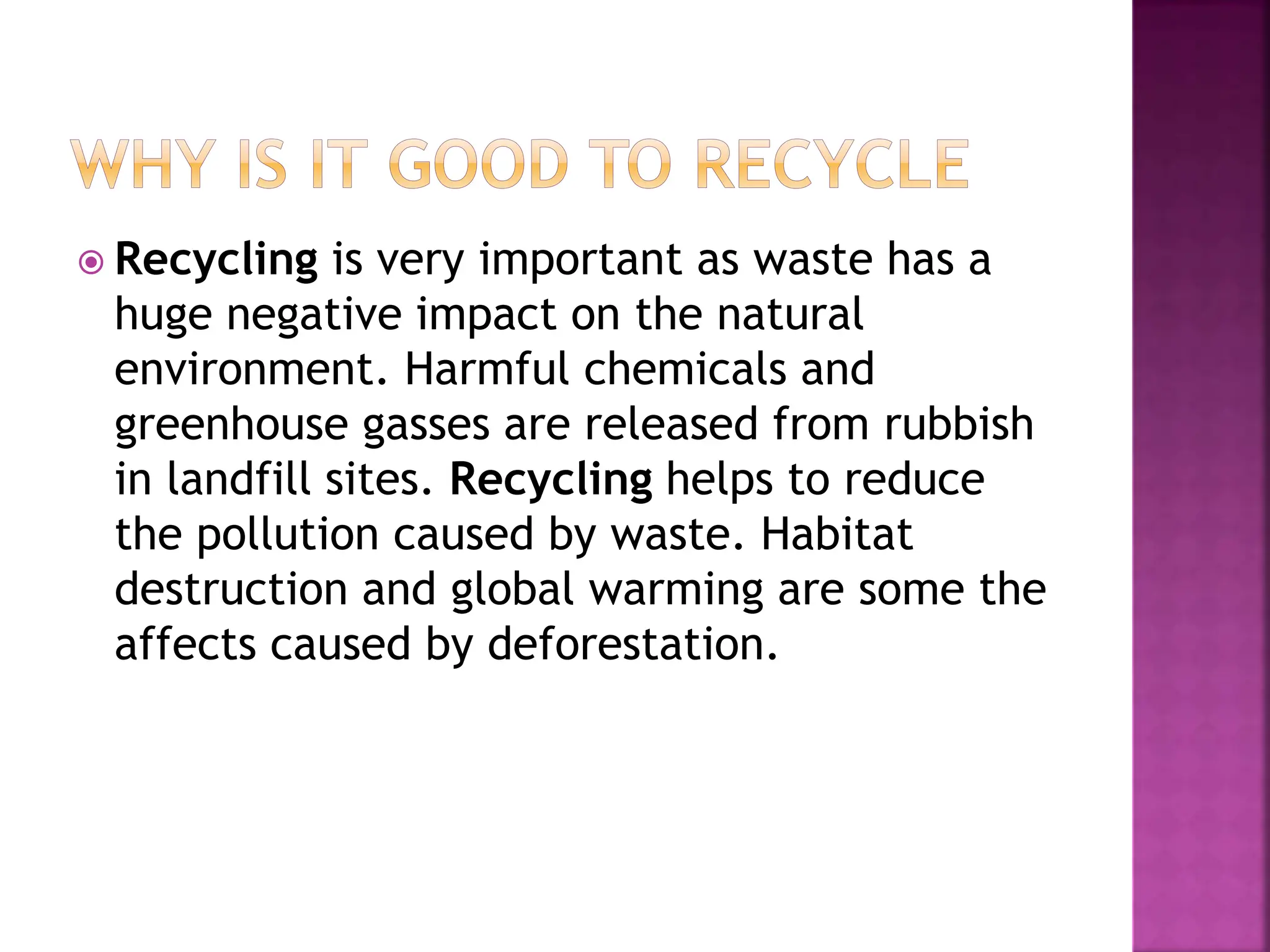  Recycling is very important as waste has a
huge negative impact on the natural
environment. Harmful chemicals and
greenhouse gasses are released from rubbish
in landfill sites. Recycling helps to reduce
the pollution caused by waste. Habitat
destruction and global warming are some the
affects caused by deforestation.
 