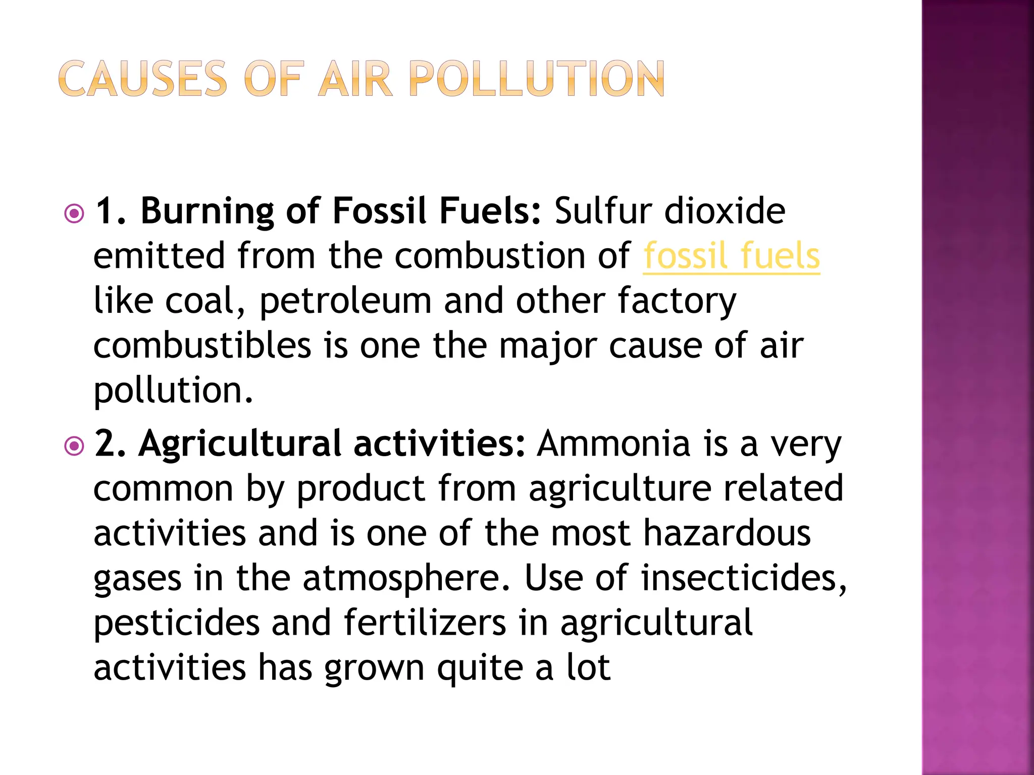  1. Burning of Fossil Fuels: Sulfur dioxide
emitted from the combustion of fossil fuels
like coal, petroleum and other factory
combustibles is one the major cause of air
pollution.
 2. Agricultural activities: Ammonia is a very
common by product from agriculture related
activities and is one of the most hazardous
gases in the atmosphere. Use of insecticides,
pesticides and fertilizers in agricultural
activities has grown quite a lot
 