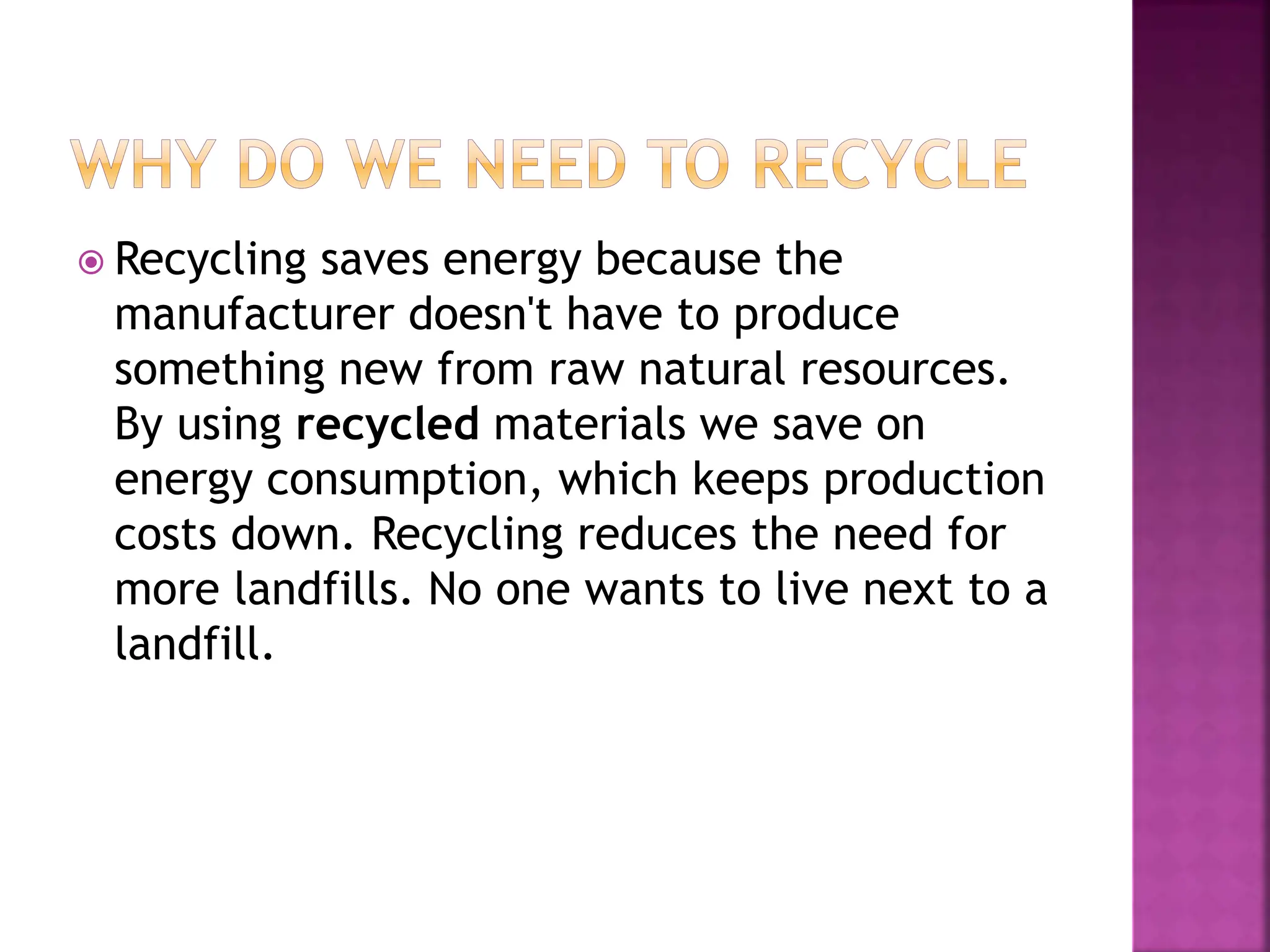  Recycling saves energy because the
manufacturer doesn't have to produce
something new from raw natural resources.
By using recycled materials we save on
energy consumption, which keeps production
costs down. Recycling reduces the need for
more landfills. No one wants to live next to a
landfill.
 