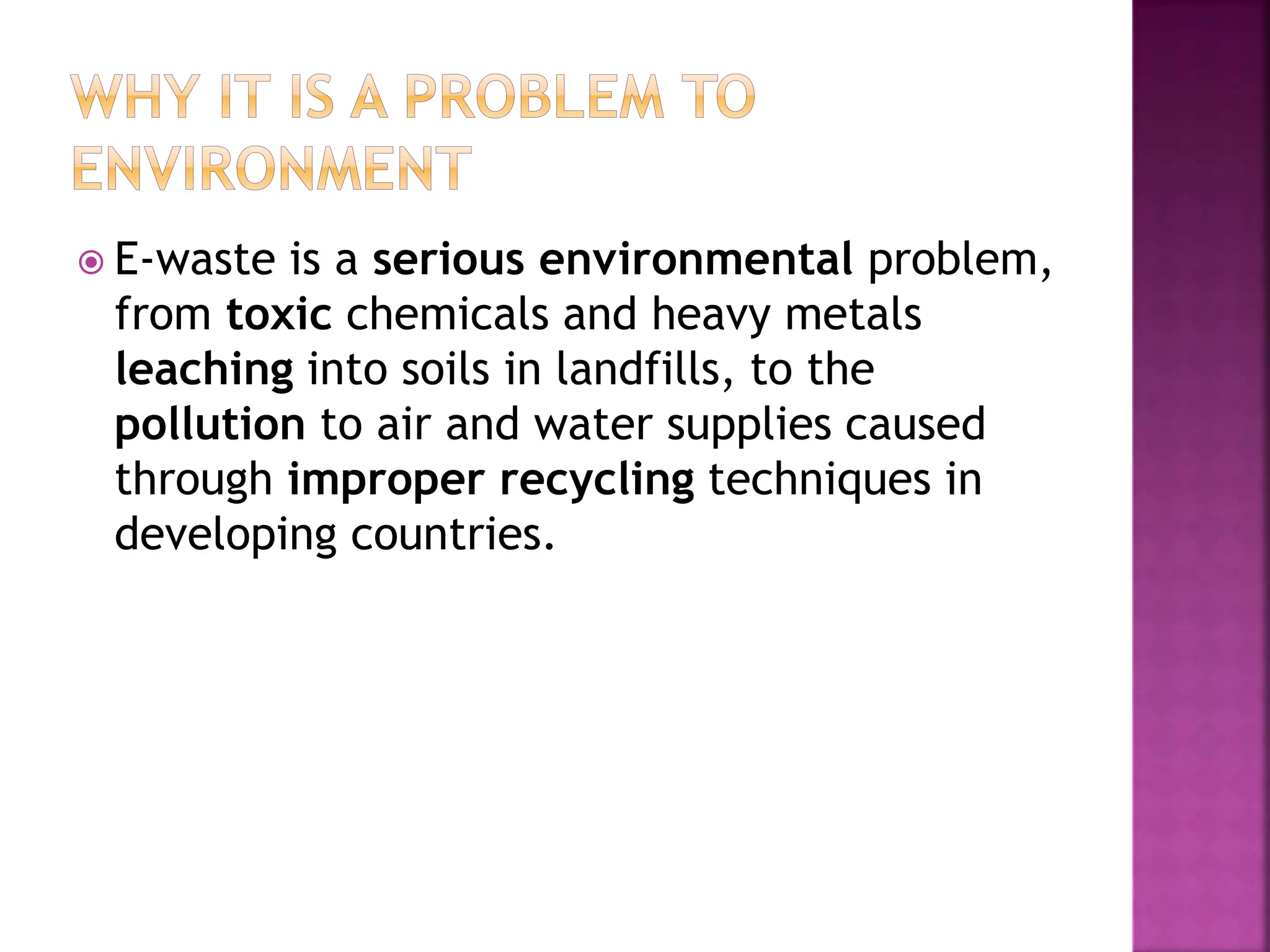  E-waste is a serious environmental problem,
from toxic chemicals and heavy metals
leaching into soils in landfills, to the
pollution to air and water supplies caused
through improper recycling techniques in
developing countries.
 