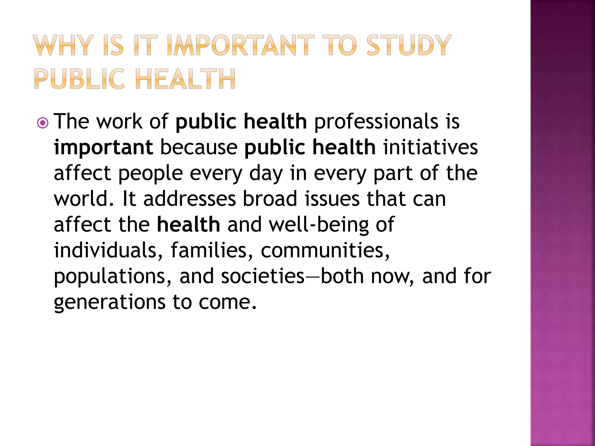  The work of public health professionals is
important because public health initiatives
affect people every day in every part of the
world. It addresses broad issues that can
affect the health and well-being of
individuals, families, communities,
populations, and societies—both now, and for
generations to come.
 