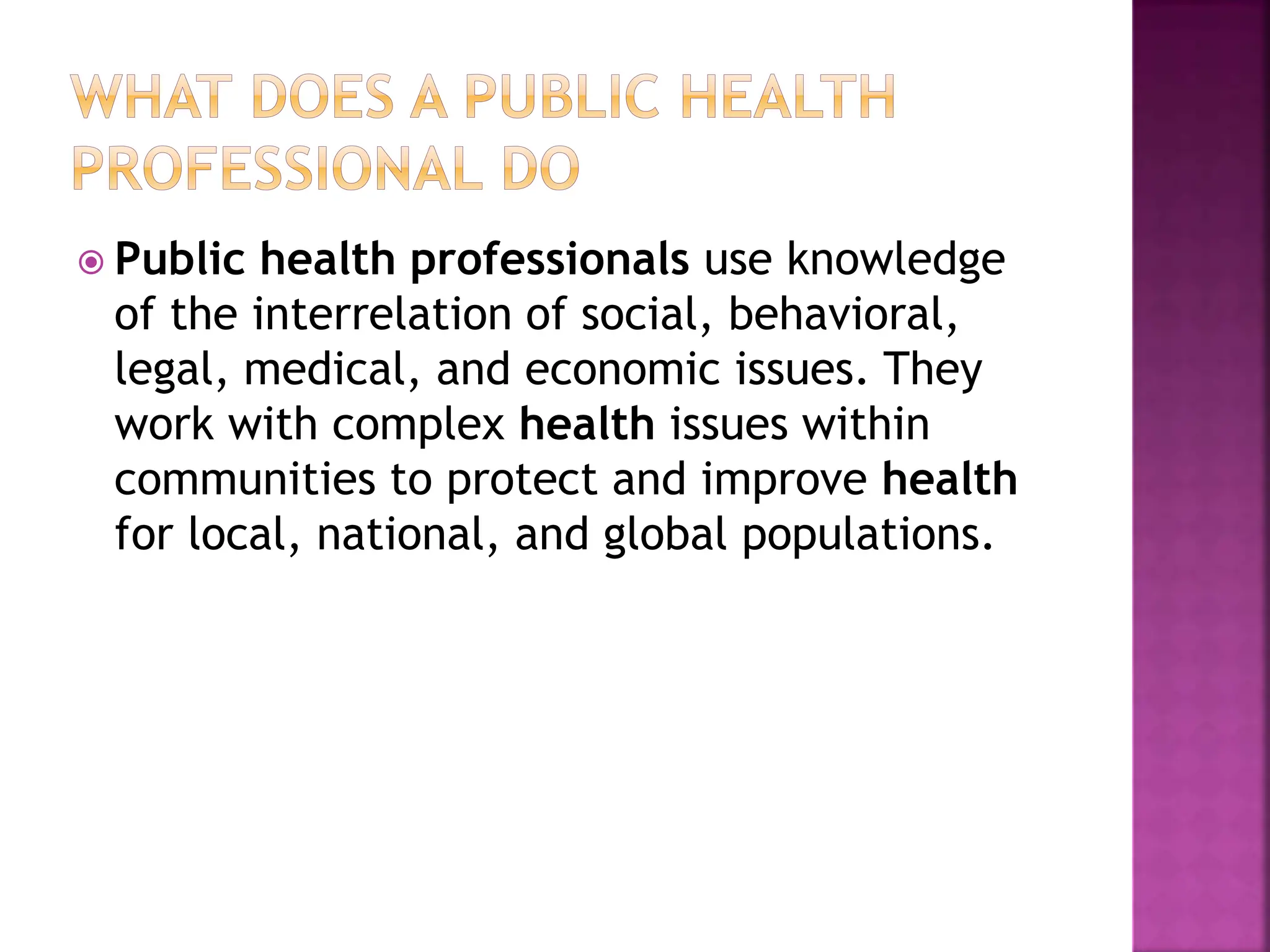 Public health professionals use knowledge
of the interrelation of social, behavioral,
legal, medical, and economic issues. They
work with complex health issues within
communities to protect and improve health
for local, national, and global populations.
 