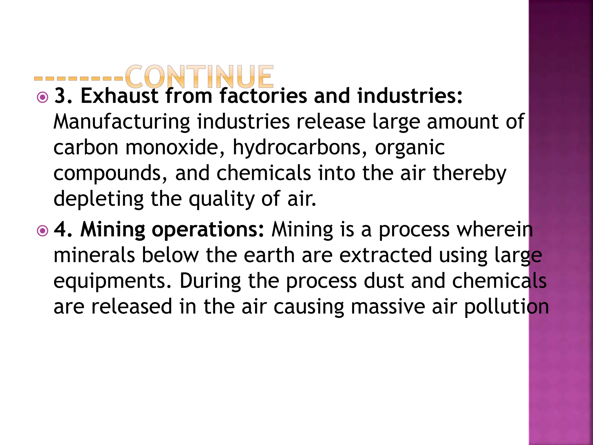  3. Exhaust from factories and industries:
Manufacturing industries release large amount of
carbon monoxide, hydrocarbons, organic
compounds, and chemicals into the air thereby
depleting the quality of air.
 4. Mining operations: Mining is a process wherein
minerals below the earth are extracted using large
equipments. During the process dust and chemicals
are released in the air causing massive air pollution
 