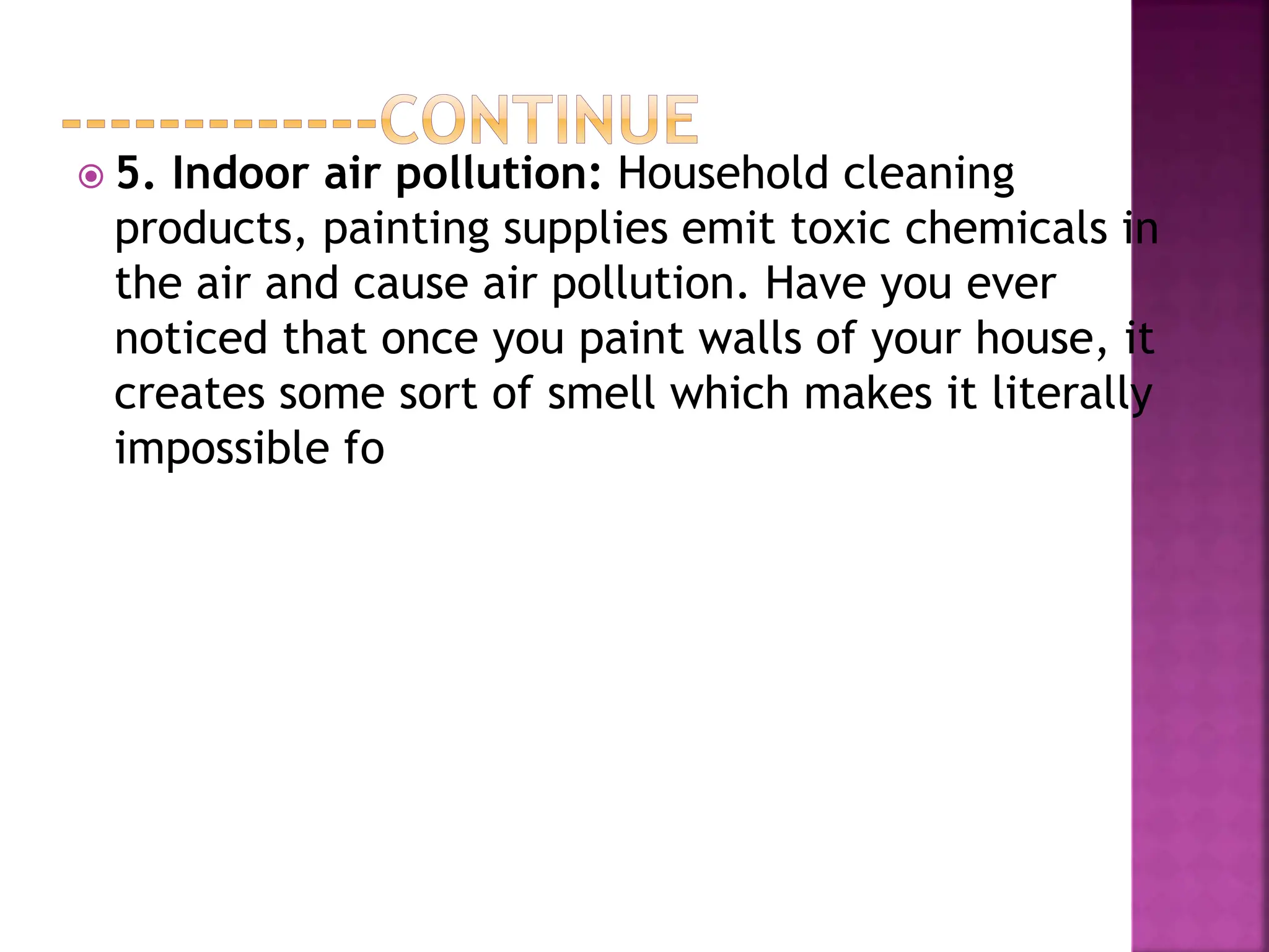  5. Indoor air pollution: Household cleaning
products, painting supplies emit toxic chemicals in
the air and cause air pollution. Have you ever
noticed that once you paint walls of your house, it
creates some sort of smell which makes it literally
impossible fo
 