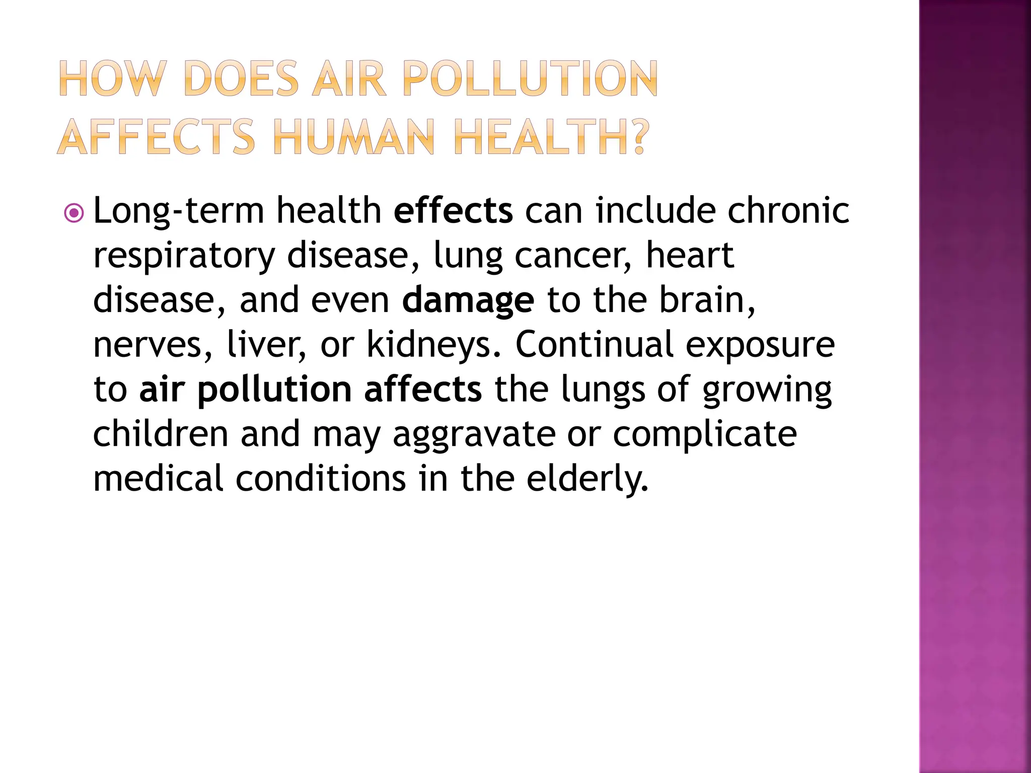  Long-term health effects can include chronic
respiratory disease, lung cancer, heart
disease, and even damage to the brain,
nerves, liver, or kidneys. Continual exposure
to air pollution affects the lungs of growing
children and may aggravate or complicate
medical conditions in the elderly.
 