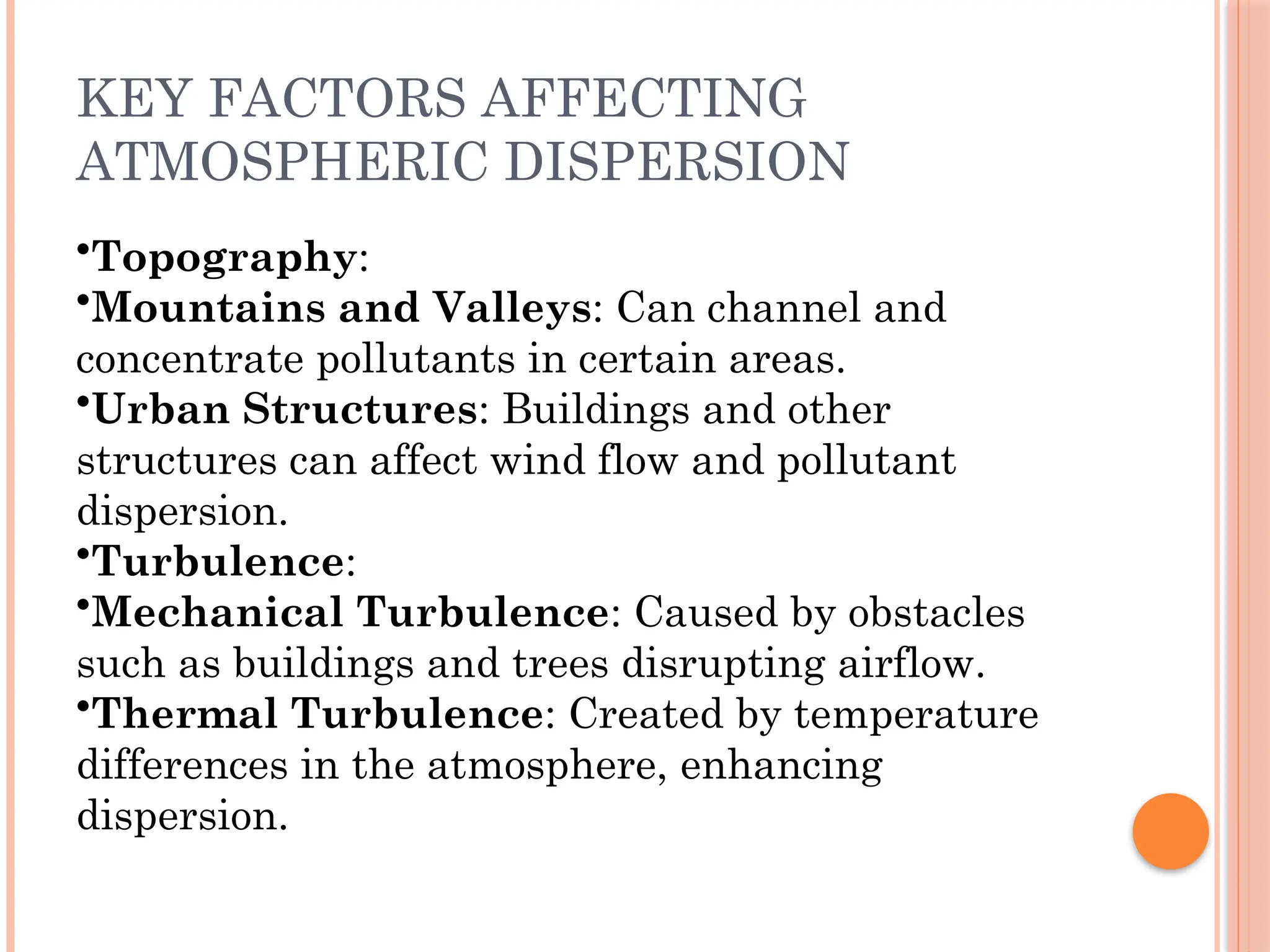 KEY FACTORS AFFECTING
ATMOSPHERIC DISPERSION
•Topography:
•Mountains and Valleys: Can channel and
concentrate pollutants in certain areas.
•Urban Structures: Buildings and other
structures can affect wind flow and pollutant
dispersion.
•Turbulence:
•Mechanical Turbulence: Caused by obstacles
such as buildings and trees disrupting airflow.
•Thermal Turbulence: Created by temperature
differences in the atmosphere, enhancing
dispersion.
 
