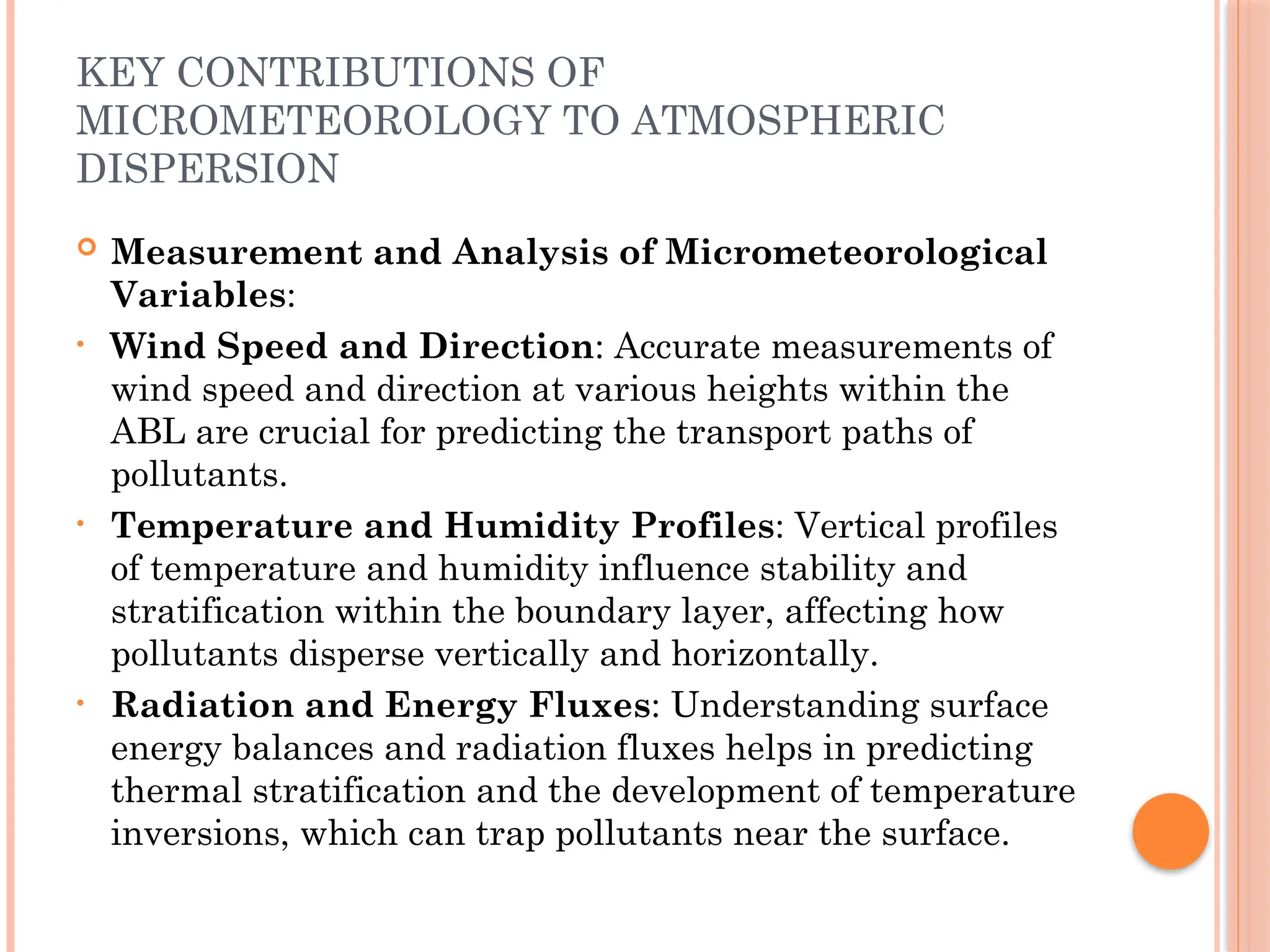 KEY CONTRIBUTIONS OF
MICROMETEOROLOGY TO ATMOSPHERIC
DISPERSION
 Measurement and Analysis of Micrometeorological
Variables:
• Wind Speed and Direction: Accurate measurements of
wind speed and direction at various heights within the
ABL are crucial for predicting the transport paths of
pollutants.
• Temperature and Humidity Profiles: Vertical profiles
of temperature and humidity influence stability and
stratification within the boundary layer, affecting how
pollutants disperse vertically and horizontally.
• Radiation and Energy Fluxes: Understanding surface
energy balances and radiation fluxes helps in predicting
thermal stratification and the development of temperature
inversions, which can trap pollutants near the surface.
 