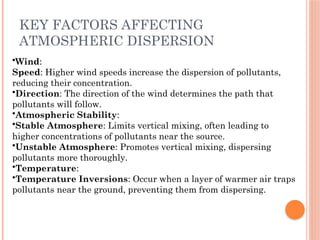 KEY FACTORS AFFECTING
ATMOSPHERIC DISPERSION
•Wind:
Speed: Higher wind speeds increase the dispersion of pollutants,
reducing their concentration.
•Direction: The direction of the wind determines the path that
pollutants will follow.
•Atmospheric Stability:
•Stable Atmosphere: Limits vertical mixing, often leading to
higher concentrations of pollutants near the source.
•Unstable Atmosphere: Promotes vertical mixing, dispersing
pollutants more thoroughly.
•Temperature:
•Temperature Inversions: Occur when a layer of warmer air traps
pollutants near the ground, preventing them from dispersing.
 