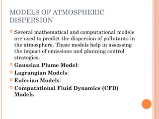 MODELS OF ATMOSPHERIC
DISPERSION
 Several mathematical and computational models
are used to predict the dispersion of pollutants in
the atmosphere. These models help in assessing
the impact of emissions and planning control
strategies.
 Gaussian Plume Model:
 Lagrangian Models:
 Eulerian Models:
 Computational Fluid Dynamics (CFD)
Models
 