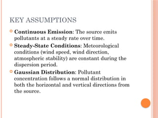 KEY ASSUMPTIONS
 Continuous Emission: The source emits
pollutants at a steady rate over time.
 Steady-State Conditions: Meteorological
conditions (wind speed, wind direction,
atmospheric stability) are constant during the
dispersion period.
 Gaussian Distribution: Pollutant
concentration follows a normal distribution in
both the horizontal and vertical directions from
the source.
 