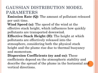 GAUSSIAN DISTRIBUTION MODEL
PARAMETERS
Emission Rate (Q): The amount of pollutant released
per unit time.
Wind Speed (u): The speed of the wind at the
effective stack height, which influences how quickly
pollutants are transported downwind.
Effective Stack Height (H): The height at which
pollutants are effectively released into the
atmosphere, considering both the physical stack
height and the plume rise due to thermal buoyancy
and momentum.
Dispersion Coefficients (σy​and σz​
): These
coefficients depend on the atmospheric stability and
describe the spread of the plume in the horizontal and
vertical directions.
 